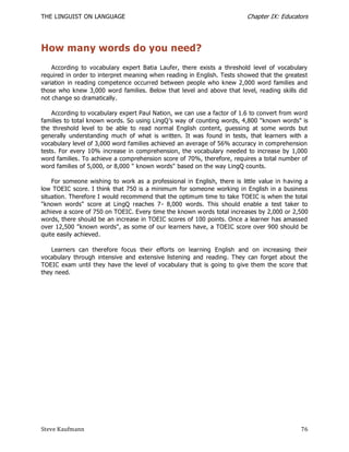 THE LINGUIST ON LANGUAGE                                                  Chapter IX: Educators




How many words do you need?
    According to vocabulary expert Batia Laufer, there exists a threshold level of vocabulary
required in order to interpret meaning when reading in English. Tests showed that the greatest
variation in reading competence occurred between people who knew 2,000 word families and
those who knew 3,000 word families. Below that level and above that level, reading skills did
not change so dramatically.

    According to vocabulary expert Paul Nation, we can use a factor of 1.6 to convert from word
families to total known words. So using LingQ’s way of counting words, 4,800 "known words" is
the threshold level to be able to read normal English content, guessing at some words but
generally understanding much of what is written. It was found in tests, that learners with a
vocabulary level of 3,000 word families achieved an average of 56% accuracy in comprehension
tests. For every 10% increase in comprehension, the vocabulary needed to increase by 1,000
word families. To achieve a comprehension score of 70%, therefore, requires a total number of
word families of 5,000, or 8,000 " known words" based on the way LingQ counts.

    For someone wishing to work as a professional in English, there is little value in h aving a
low TOEIC score. I think that 750 is a minimum for someone working in English in a business
situation. Therefore I would recommend that the optimum time to take TOEIC is when the total
"known words" score at LingQ reaches 7 - 8,000 words. This should enable a test taker to
achieve a score of 750 on TOEIC. Every time the known words total increases by 2,000 or 2,500
words, there should be an increase in TOEIC scores of 100 points. Once a learner has amassed
over 12,500 "known words", as some of our learners have, a TOEIC score over 900 should be
quite easily achieved.

    Learners can therefore focus their efforts on learning English and on increasing their
vocabulary through intensive and extensive listening and reading. They can forget about the
TOEIC exam until they have the level of vocabulary that is going to give them the score that
they need.




Steve Kaufmann                                                                               76
 
