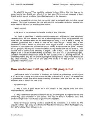 THE LINGUIST ON LANGUAGE                               Chapter X: Immigrant Language Learning



   But adult ESL learners? They should be motivated to learn. With a little help they can be
shown how to learn English very effectively on their own. If they are not motivated to learn
English on their own, it is unlikely they will achieve much in the classroom.

    There is no doubt in my mind that much more could be achieved with much less money
invested. This is not a prospect that sits well with the immigration settlement industry. For
some reason it also does not appeal to governments.

   I was frustrated.

   In the words of one immigrant to Canada, Humberto from Venezuela;

      "Hi, Steve: I spent over 14 months studying English (ESL program) in a well recognized
Canadian school for adult learners. As I was a new immigrant to Canada, the government paid
more than ten thousand dollars for my whole English training. It was a waste of money for
Canadian government and a waste of time for me. Even though I studied hard, it was
impossible for me to achieve my main goal: speak English fluently. If this ESL program was
supposed to help me become involved in Canadian society, it did not work out. When I finished
the ESL program, the language barrier which had naturally erected itself was still there as I was
still not able to communicate efficiently in English. Truth be told, I was not able to speak
English at all. It was the most frustrating experience I have ever had. As you tell in your post,
Canadian immigration office never asked me how successful my ESL training had been. It
seemed to me that they did not care of anything but getting me in a school room attending an
ESL school timetable. They did not care about the results of my ESL program. It was a
complete waste of resources"




How useful are existing adult ESL programs?
    I have read a survey of outcomes of immigrant ESL learners at government funded schools
in BC which was done by an outside consultant hired by the ministry to justify the expenditure
of government money. The results were something to the effect that over 50% felt they had
improved after six months full time study.

   My questions are:

   1. Why is 50% a good result? All of our surveys at The Linguist show over 90%
improvement and satisfaction.

   2. Why waste money on consultants? Why not ask the immigrants during their studies and
immediately upon completion of their studies. This was not done in Humberto's case. Just
another example of the wastefulness of government-funded ESL.

    Money for language learning should go directly to the immigrants. At a system like The
Linguist we know right away when the learner has stopped studying. When that happens any
third-party subsidy should be suspended.



Steve Kaufmann                                                                                78
 