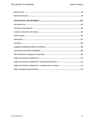 THE LINGUIST ON LANGUAGE                                                                                                     Table of Contents



   Mind over brain ................................................................................................................................... 98

   Darwinism in the brain ......................................................................................................................... 99


   CHAPTER XIV: THE INTERNET ............................................................................................ 101

   The Internet is fun.............................................................................................................................. 101

   The Internet is the classroom .............................................................................................................. 101

   Convivium, sharing life on the Internet ................................................................................................ 102

   Teacher as guide ................................................................................................................................ 103

   Rosetta Stone .................................................................................................................................... 103

   Live Mocha ........................................................................................................................................ 105

   Language Learning Misconceptions at Live Mocha ................................................................................ 105

   Censorship and favouritism at Wikipedia? ........................................................................................... 106

   How I would teach a language class using LingQ ................................................................................... 108

   LingQ in the classroom: Feedback Part 1 .............................................................................................. 110

   LingQ in the classroom: Feedback Part 2 - Should education be free? ..................................................... 111

   LingQ in the classroom: Feedback Part 3 - Putting the learner in charge ................................................. 112

   LingQ, a language learning community ................................................................................................ 114




Steve Kaufmann                                                                                                                                        vii
 