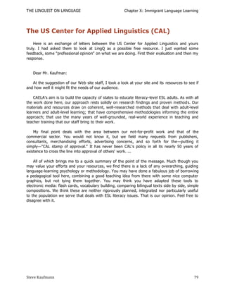 THE LINGUIST ON LANGUAGE                                 Chapter X: Immigrant Language Learning




The US Center for Applied Linguistics (CAL)
    Here is an exchange of letters between the US Center for Applied Linguistics and yours
truly. I had asked them to look at LingQ as a possible free resource. I just wanted some
feedback, some "professional opinion" on what we are doing. First their evaluation and then my
response.


   Dear Mr. Kaufman:

   At the suggestion of our Web site staff, I took a look at your site and its resources to see if
and how well it might fit the needs of our audience.

    CAELA's aim is to build the capacity of states to educate literacy -level ESL adults. As with all
the work done here, our approach rests solidly on research findings and proven method s. Our
materials and resources draw on coherent, well-researched methods that deal with adult-level
learners and adult-level learning; that have comprehensive methodologies informing the entire
approach; that use the many years of well-grounded, real-world experience in teaching and
teacher training that our staff bring to their work.

    My final point deals with the area between our not-for-profit work and that of the
commercial sector. You would not know it, but we field many requests from publishers,
consultants, merchandising efforts, advertising concerns, and so forth for the—putting it
simply—"CAL stamp of approval." It has never been CAL's policy in all its nearly 50 years of
existence to cross the line into approval of others' work. ...

    All of which brings me to a quick summary of the point of the message. Much though you
may value your efforts and your resources, we find there is a lack of any overarching, guiding
language-learning psychology or methodology. You may have done a fabulous job of borrow ing
a pedagogical tool here, combining a good teaching idea from there with some nice computer
graphics, but not tying them together. You may think you have adapted these tools to
electronic media: flash cards, vocabulary building, comparing bilingual texts side by side, simple
compositions. We think these are neither rigorously planned, integrated nor particularly useful
to the population we serve that deals with ESL literacy issues. That is our opinion. Feel free to
disagree with it.




Steve Kaufmann                                                                                    79
 