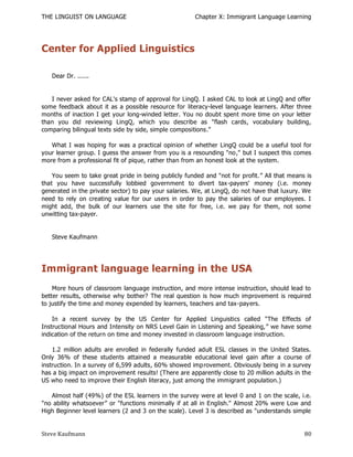 THE LINGUIST ON LANGUAGE                               Chapter X: Immigrant Language Learning




Center for Applied Linguistics

   Dear Dr. ......


   I never asked for CAL's stamp of approval for LingQ. I asked CAL to look at LingQ and offer
some feedback about it as a possible resource for literacy-level language learners. After three
months of inaction I get your long-winded letter. You no doubt spent more time on your letter
than you did reviewing LingQ, which you describe as "flash cards, vocabulary building,
comparing bilingual texts side by side, simple compositions."

   What I was hoping for was a practical opinion of whether LingQ could be a useful tool for
your learner group. I guess the answer from you is a resounding "no," but I suspect this comes
more from a professional fit of pique, rather than from an honest look at the system.

    You seem to take great pride in being publicly funded and "not for profit.‖ All that means is
that you have successfully lobbied government to divert tax -payers' money (i.e. money
generated in the private sector) to pay your salaries. We, at LingQ, do not have that luxury. We
need to rely on creating value for our users in order to pay the salaries of our employees. I
might add, the bulk of our learners use the site for free, i.e. we pay for them, not some
unwitting tax-payer.


   Steve Kaufmann




Immigrant language learning in the USA
    More hours of classroom language instruction, and more intense instruction, should lead to
better results, otherwise why bother? The real question is how much improvement is required
to justify the time and money expended by learners, teachers and tax-payers.

    In a recent survey by the US Center for Applied Linguistics called "The Effects of
Instructional Hours and Intensity on NRS Level Gain in Listening and Speaking,‖ we have some
indication of the return on time and money invested in classroom language instruction.

    1.2 million adults are enrolled in federally funded adult ESL classes in the United States.
Only 36% of these students attained a measurable educational level gain after a course of
instruction. In a survey of 6,599 adults, 60% showed imp rovement. Obviously being in a survey
has a big impact on improvement results! (There are apparently close to 20 million adults in the
US who need to improve their English literacy, just among the immigrant population.)

   Almost half (49%) of the ESL learners in the survey were at level 0 and 1 on the scale, i.e.
"no ability whatsoever‖ or "functions minimally if at all in English." Almost 20% were Low and
High Beginner level learners (2 and 3 on the scale). Level 3 is described as "understands simple


Steve Kaufmann                                                                                80
 