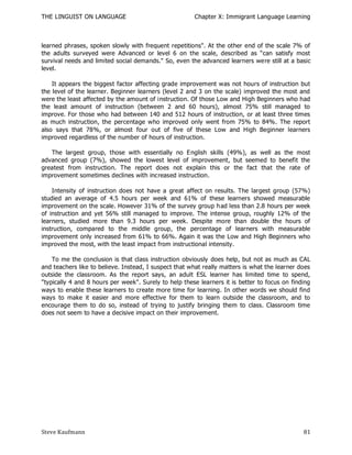 THE LINGUIST ON LANGUAGE                               Chapter X: Immigrant Language Learning



learned phrases, spoken slowly with frequent repetitions". At the other end of the scale 7% of
the adults surveyed were Advanced or level 6 on the scale, described as ―can satisfy most
survival needs and limited social demands." So, even the advanced learners were still at a basic
level.

    It appears the biggest factor affecting grade improvement was not hours of instruction but
the level of the learner. Beginner learners (level 2 and 3 on the scale) improved the most and
were the least affected by the amount of instruction. Of those Low and High Beginners who had
the least amount of instruction (between 2 and 60 hours), almost 75% still managed to
improve. For those who had between 140 and 512 hours of instruction, or at least three times
as much instruction, the percentage who improved only went from 75% to 84%. The report
also says that 78%, or almost four out of five of these Low and High Beginner learners
improved regardless of the number of hours of instruction.

   The largest group, those with essentially no English skills (49%), as well as the most
advanced group (7%), showed the lowest level of improvement, but seemed to benefit the
greatest from instruction. The report does not explain this or the fact that the rate of
improvement sometimes declines with increased instruction.

    Intensity of instruction does not have a great affect on results. The largest group (57%)
studied an average of 4.5 hours per week and 61% of these learners showed measurable
improvement on the scale. However 31% of the survey group h ad less than 2.8 hours per week
of instruction and yet 56% still managed to improve. The intense group, roughly 12% of the
learners, studied more than 9.3 hours per week. Despite more than double the hours of
instruction, compared to the middle group, the percentage of learners with measurable
improvement only increased from 61% to 66%. Again it was the Low and High Beginners who
improved the most, with the least impact from instructional intensity.

    To me the conclusion is that class instruction obviously does help, but not as much as CAL
and teachers like to believe. Instead, I suspect that what really matters is what the learner does
outside the classroom. As the report says, an adult ESL learner has limited time to spend,
"typically 4 and 8 hours per week". Surely to help these learners it is better to focus on finding
ways to enable these learners to create more time for learning. In other words we should find
ways to make it easier and more effective for them to learn outside the classroom, and to
encourage them to do so, instead of trying to justify bringing them to class. Classroom time
does not seem to have a decisive impact on their improvement.




Steve Kaufmann                                                                                 81
 