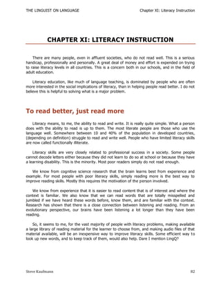 THE LINGUIST ON LANGUAGE                                            Chapter XI: Literacy Instruction




            CHAPTER XI: LITERACY INSTRUCTION

    There are many people, even in affluent societies, who do not read well. This is a serious
handicap, professionally and personally. A great deal of money and effort is expended on trying
to raise literacy levels in all countries. This is a concern both in our schools, and in the field of
adult education.

    Literacy education, like much of language teaching, is dominated by people who are often
more interested in the social implications of literacy, than in helping people read better. I do not
believe this is helpful to solving what is a major problem.




To read better, just read more
    Literacy means, to me, the ability to read and write. It is really quite simple. What a person
does with the ability to read is up to them. The most literate people are those who use the
language well. Somewhere between 10 and 40% of the population in developed countries,
(depending on definition) struggle to read and write well. People who have limited literacy skills
are now called functionally illiterate.

    Literacy skills are very closely related to professional success in a society. Some people
cannot decode letters either because they did not learn to do so at school or because they have
a learning disability. This is the minority. Most poor readers simply do not read enough.

   We know from cognitive science research that the brain learns best from experience and
example. For most people with poor literacy skills, simply reading more is the best way to
improve reading skills. Mostly this requires the motivation of the person involved.

   We know from experience that it is easier to read content that is of interest and where the
context is familiar. We also know that we can read words that are totally misspelled and
jumbled if we have heard these words before, know them, an d are familiar with the context.
Research has shown that there is a close connection between listening and reading. From an
evolutionary perspective, our brains have been listening a lot longer than they have been
reading.

    So, it seems to me, for the vast majority of people with literacy problems, making available
a large library of reading material for the learner to choose from, and making audio files of that
material available, will be an inexpensive way to improve literacy skills. Some efficient way t o
look up new words, and to keep track of them, would also help. Dare I mention LingQ?




Steve Kaufmann                                                                                    82
 