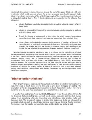 THE LINGUIST ON LANGUAGE                                          Chapter XI: Literacy Instruction



intentionally theoretical in design. However, toward the end of the paper I laid out a 19-point
hypothesis, which could serve as a basis for a more grounded book -length research study,
linked in turn to an examination of the underlying precepts of the recent research on balan ced
or integrated reading theory. The 19 thesis statements are grounded in the following four
categories:

          Literacy facilitates knowledge acquisition in the grappling with and mastery of print-
           based texts.

          Literacy is enhanced to the extent to which individuals gain the capacity to read and
           write print-based texts.

          Growth in literacy is experienced to the extent to which readers progressively
           comprehend and draw meaning from texts and appropriate them into their lives.

          Literacy has a technological component in the mastery of reading, writing and the
           comprehension of texts and a metaphorical dimension that resides in transactions
           between the reader and the text in which meaning making and significance lies
           beyond the text into that of appropriation, however variously that may be defined.

     Whether learning to read or learning to learn is or should be the central focus of adult
literacy education is a matter of some dispute, which has not been resolved within the literature
of the field. There is substantial middle ground within these perspectives via the medium of
balanced reading theory and a context-derived educational program that focuses on
employment, family education, civic literacy, and lifelong learning (Stein, 2000). Nonetheless,
tensions between the operative assumptions of the New Literacy Studies and advocates of
phonemic-driven approaches to reading are particularly sharp in their articulation of competing
definitions of literacy. In moving toward a dialectical resolution that incorpor ates balanced
reading theory within a context-based adult literacy framework, my working hypothesis, much
clarification is required."




"Higher-order thinking"
   Many English language teachers and literacy teachers feel that to help their learners learn t o
read, they need to teach them how to think and to give them strategies for reading. The
assumption is that the language teacher is qualified to teach these elusive skills. I have never
found this to be the case. Most people seem to be able to think on their own.

    I googled "pre-reading tasks" and found 325, 000 pages!!! I read through a few of them. To
me it seemed that pre-reading tasks were all about creating classroom activities that change
reading from something inherently interesting and stimulating , into another make-work
classroom task. The process of reading is divided into stages and tasks are introduced to
complicate what are really a natural task, learning, observing and thinking. Reality is simpler.
The more we read the broader our knowledge base and the better our ability to read.




Steve Kaufmann                                                                                 84
 