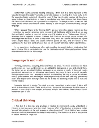 THE LINGUIST ON LANGUAGE                                            Chapter XI: Literacy Instruction



    Rather than teaching artificial reading strategies, I think that it is more important to find
ways to stimulate the readers' curiosity and create pleasure in reading. It is more useful to let
the students choose content of interest to read. If they have trouble reading, let them have
sound to listen to. Read to them in class, or even better have them listen on their iPods. Spend
the classroom in discussion, as a group or in focus groups. Encourage students to express their
views and to critique the views of others. Reading is just one part of communicating through
language.

    When I googled "higher-order thinking skills" I got over one million pages. I cannot say that
I remember my teachers at school being necessarily all that logical all the time. I am not sure
that an English teacher is equipped to teach an ESL student about "higher-order thinking",
whatever that is supposed to mean. I believe that if we can encourage people to read, and
encourage them to listen, in order to help them read; and if we use the classroom as a place
where people discuss ideas, and accept different points of view, and are forced to find
justification for their own points of view, then we will naturally stimulate higher -order thinking.

    In my experience, teachers are often quite unwilling to accept students challenging their
points of view. This is particularly the case for "politically correct" ideological positions foisted
on students in our schools and colleges.




Language is not math
     Thinking, evaluating, analyzing, these are things we all do. The more experience we have,
and the more we read, and the more we are obliged to state points of view and defend them,
the better we get at critical thinking. Language is not science or math. It does not require
complicated explanations or laboratory experiments. Language is best acquired naturally,
through exposure and use. Language is natural, like breathing. As long as people are allowed
choice, given freedom, and encouraged, most people manag e quite well. Teaching "pre-reading
skills" and "higher-order thinking" seems to me a little like teaching people how to walk and
how to breathe.

   Language learning is simple. You need to create connections in your mind. It starts with
words in interesting content. These words connect to sounds, to meanings, to other words in
phrases, to episodes you have enjoyed, to feelings and you have to learn these connections and
make them part of you.




Critical thinking
    I feel that it is the right and privilege of readers to misinterpret, partly understand or
interpret in their own way, what they read. I see any effort of the teacher to impose a certain
"correct" internalization of the text, analysis or other elements of "critical thinking" as a possible
disturbance of the pleasures of discovery through reading. The definition of what is a superficial
or deeper meaning is subjective.



Steve Kaufmann                                                                                     85
 