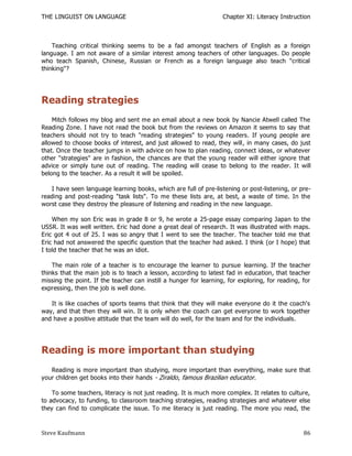 THE LINGUIST ON LANGUAGE                                           Chapter XI: Literacy Instruction



    Teaching critical thinking seems to be a fad amongst teachers of English as a foreign
language. I am not aware of a similar interest among teachers of other languages. Do people
who teach Spanish, Chinese, Russian or French as a foreign language also teach "critical
thinking"?




Reading strategies
    Mitch follows my blog and sent me an email about a new book by Nancie Atwell called The
Reading Zone. I have not read the book but from the reviews on Amazon it seems to say that
teachers should not try to teach "reading strategies" to young readers. If young people are
allowed to choose books of interest, and just allowed to read, they will, in many cases, do just
that. Once the teacher jumps in with advice on how to plan reading, connect ideas, or whatever
other "strategies" are in fashion, the chances are that the young reader will either ignore that
advice or simply tune out of reading. The reading will cease to belong to the reader. It will
belong to the teacher. As a result it will be spoiled.

   I have seen language learning books, which are full of pre-listening or post-listening, or pre-
reading and post-reading "task lists". To me these lists are, at best, a waste of time. In the
worst case they destroy the pleasure of listening and reading in the new language.

    When my son Eric was in grade 8 or 9, he wrote a 25-page essay comparing Japan to the
USSR. It was well written. Eric had done a great deal of research. It was illustrated with maps.
Eric got 4 out of 25. I was so angry that I went to see the teacher. The teacher told me that
Eric had not answered the specific question that the teacher had asked. I think (or I hope) that
I told the teacher that he was an idiot.

    The main role of a teacher is to encourage the learner to pursue learning. If the teacher
thinks that the main job is to teach a lesson, according to latest fad in education, that teacher
missing the point. If the teacher can instill a hunger for learning, for exploring, for reading, for
expressing, then the job is well done.

   It is like coaches of sports teams that think that they will make everyone do it the coach's
way, and that then they will win. It is only when the coach can get everyone to work together
and have a positive attitude that the team will do well, for the team and for the individuals.




Reading is more important than studying
   Reading is more important than studying, more important than everything, make sure that
your children get books into their hands - Ziraldo, famous Brazilian educator.

    To some teachers, literacy is not just reading. It is much more complex. It relates to culture,
to advocacy, to funding, to classroom teaching strategies, reading strategies and whatever else
they can find to complicate the issue. To me literacy is just reading. The more you read, the



Steve Kaufmann                                                                                   86
 