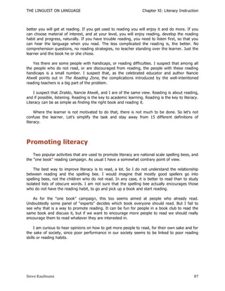 THE LINGUIST ON LANGUAGE                                           Chapter XI: Literacy Instruction



better you will get at reading. If you get used to reading you will enjoy it and do more. If you
can choose material of interest, and at your level, you will enjoy reading, develop the reading
habit and progress, naturally. If you have trouble reading, you need to listen first, so that you
can hear the language when you read. The less complicated the reading is, the better. No
comprehension questions, no reading strategies, no teacher standing over the learner. Just the
learner and the book he or she chose.

    Yes there are some people with handicaps, or reading difficulties. I suspect that among all
the people who do not read, or are discouraged from reading, the people with these reading
handicaps is a small number. I suspect that, as the celebrated educator and author Nancie
Atwell points out in The Reading Zone, the complications introduced by the well-intentioned
reading teachers is a big part of the problem.

    I suspect that Ziraldo, Nancie Atwell, and I are of the same view. Reading is about reading,
and if possible, listening. Reading is the key to academic learning. Reading is the key to literacy.
Literacy can be as simple as finding the right book and reading it.

     Where the learner is not motivated to do that, there is not much to be done. So let's not
confuse the learner. Let's simplify the task and stay away from 15 different definitions of
literacy.




Promoting literacy
    Two popular activities that are used to promote literacy are national scale spelling bees, and
the "one book" reading campaign. As usual I have a somewhat contrary point of view.

    The best way to improve literacy is to read, a lot. So I do not understand the relationship
between reading and the spelling bee. I would imagine that mostly good spellers go into
spelling bees, not the children who do not read. In any case, it is better to read than to study
isolated lists of obscure words. I am not sure that the spelling bee actually encourages those
who do not have the reading habit, to go and pick up a book and start reading.

   As for the "one book" campaign, this too seems aimed at people who already read.
Undoubtedly some panel of "experts" decides which book everyone should read. But I fail to
see why that is a way to promote reading. It can be fun for people in a book club to read the
same book and discuss it, but if we want to encourage more people to read we should really
encourage them to read whatever they are interested in.

     I am curious to hear opinions on how to get more people to read, for their own sake and for
the sake of society, since poor performance in our society seems to be linked to poor reading
skills or reading habits.




Steve Kaufmann                                                                                   87
 