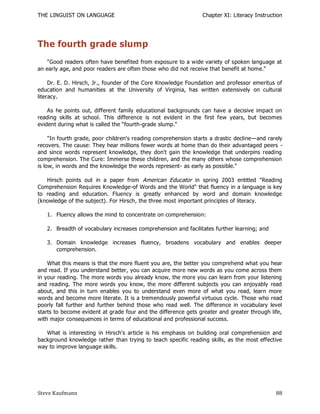 THE LINGUIST ON LANGUAGE                                        Chapter XI: Literacy Instruction




The fourth grade slump
    "Good readers often have benefited from exposure to a wide variety of spoken language at
an early age, and poor readers are often those who did not receive that benefit at home."

     Dr. E. D. Hirsch, Jr., founder of the Core Knowledge Foundation and professor emeritus of
education and humanities at the University of Virginia, has written extensively on cultural
literacy.

    As he points out, different family educational backgrounds can have a decisive impact on
reading skills at school. This difference is not evident in the first few years, but becomes
evident during what is called the ―fourth-grade slump."

     "In fourth grade, poor children's reading comprehension starts a drastic decline—and rarely
recovers. The cause: They hear millions fewer words at home than do their advantaged peers -
and since words represent knowledge, they don't gain the knowledge that underpins reading
comprehension. The Cure: Immerse these children, and the many others whose comprehension
is low, in words and the knowledge the words represent- as early as possible."

   Hirsch points out in a paper from American Educator in spring 2003 entitled "Reading
Comprehension Requires Knowledge-of Words and the World" that fluency in a language is key
to reading and education. Fluency is greatly enhanced by word and domain knowledge
(knowledge of the subject). For Hirsch, the three most important principles of literacy.

   1. Fluency allows the mind to concentrate on comprehension:

   2. Breadth of vocabulary increases comprehension and facilitates further learning; and

   3. Domain knowledge increases fluency, broadens vocabulary and enables deeper
      comprehension.

    What this means is that the more fluent you are, the better you comprehend what you hear
and read. If you understand better, you can acquire more new words as you come across them
in your reading. The more words you already know, the more you can learn from your listening
and reading. The more words you know, the more different subjects you can enjoyably read
about, and this in turn enables you to understand even more of what you read, learn more
words and become more literate. It is a tremendously powerful virtuous cycle. Those who read
poorly fall further and further behind those who read well. The difference in vocabulary level
starts to become evident at grade four and the difference gets greater and greater through life,
with major consequences in terms of educational and professional success.

   What is interesting in Hirsch's article is his emphasis on building oral comprehension and
background knowledge rather than trying to teach specific reading skills, as the most effective
way to improve language skills.




Steve Kaufmann                                                                               88
 