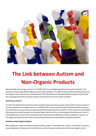 The Link between Autism and
Non-Organic Products
Approximately15yearsago, as fewas 1 in 15,000 childrenwere diagnosedwithautismspectrumdisorder.Fast
forwardto 10 yearsago and the diagnosisratesjumpedashighas 1 in 1,000. However,whatismostalarmingisthat
the diagnosisrate nowstands at a shockinglevelof 1in 50 children.Itisthoughtthat there maybe a linkbetween
the risingdiagnosesof thisconditionandthe consumption oruse of non-organicproducts.
What CausesAutism?
It isoftenthoughtthat thisconditioncanbe causedby exposure toheavymetalssuchasleador mercury,whichisa
commoningredientinchildhoodvaccines.Inadditiontothis,some nutritionalexpertsbelievethatthere mayeven
be a linkbetweenvariousdietarycomponentsandthe developmentof thiscondition. Otherresearchersalsobelieve
that the brainsof autisticpeople are somewhatlargerthanthose of non-autisticpeopleandthattheyare ‘wired’a
little differentlyasa result,whichcanbe the cause of the behavioral differencesinthese individuals.However,at
thisstage,there doesnotseemtobe one specificfactorthat can be attributedtocausingthe condition.
DefinitionofNon-OrganicProducts
Many people are underthe impressionthata productisorganic if the label states‘natural,’‘all-natural’or‘contains
natural ingredients.’However,thisisnotthe case,asthese products usually containothernon-organicoreven
 