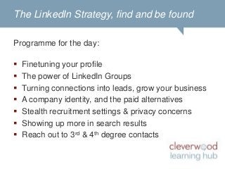 Cleverwood Learning Hub courses


 A solid LinkedIn strategy & presence: find & be
                      found

 Module 1 : Find and be found, using LinkedIn for
  professional purposes
 Module 2 : In-depth profile finetuning and optimizing
  privacy settings and preferences


                 www.learninghub.be
 