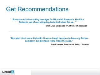 Get Recommendations
  “Brendan was the staffing manager for Microsoft Research. He did a
        fantastic job of recruiting top technical talent for us…”
                                  Dan Ling, Corporate VP, Microsoft Research




 “Brendan hired me at LinkedIn. It was a tough decision to leave my former
              company, but Brendan really made the case.”
                                       Sarah James, Director of Sales, LinkedIn




        Recruiting
        Solutions
 
