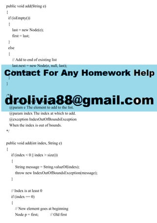 public void add(String e)
{
if (isEmpty())
{
last = new Node(e);
first = last;
}
else
{
// Add to end of existing list
last.next = new Node(e, null, last);
last = last.next;
}
}
/**
This add method adds an element at an index.
@param e The element to add to the list.
@param index The index at which to add.
@exception IndexOutOfBoundsException
When the index is out of bounds.
*/
public void add(int index, String e)
{
if (index < 0 || index > size())
{
String message = String.valueOf(index);
throw new IndexOutOfBoundsException(message);
}
// Index is at least 0
if (index == 0)
{
// New element goes at beginning
Node p = first; // Old first
 
