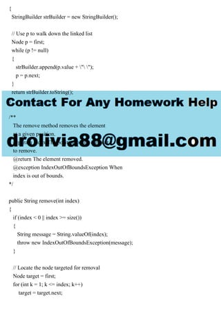{
StringBuilder strBuilder = new StringBuilder();
// Use p to walk down the linked list
Node p = first;
while (p != null)
{
strBuilder.append(p.value + " ");
p = p.next;
}
return strBuilder.toString();
}
/**
The remove method removes the element
at a given position.
@param index The position of the element
to remove.
@return The element removed.
@exception IndexOutOfBoundsException When
index is out of bounds.
*/
public String remove(int index)
{
if (index < 0 || index >= size())
{
String message = String.valueOf(index);
throw new IndexOutOfBoundsException(message);
}
// Locate the node targeted for removal
Node target = first;
for (int k = 1; k <= index; k++)
target = target.next;
 