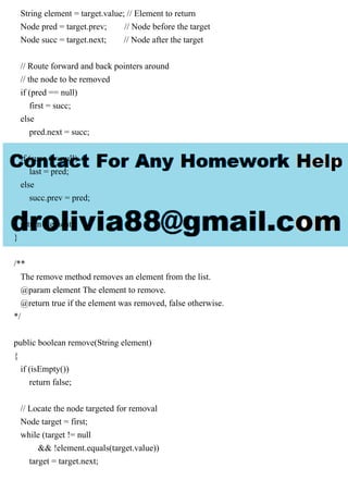 String element = target.value; // Element to return
Node pred = target.prev; // Node before the target
Node succ = target.next; // Node after the target
// Route forward and back pointers around
// the node to be removed
if (pred == null)
first = succ;
else
pred.next = succ;
if (succ == null)
last = pred;
else
succ.prev = pred;
return element;
}
/**
The remove method removes an element from the list.
@param element The element to remove.
@return true if the element was removed, false otherwise.
*/
public boolean remove(String element)
{
if (isEmpty())
return false;
// Locate the node targeted for removal
Node target = first;
while (target != null
&& !element.equals(target.value))
target = target.next;
 