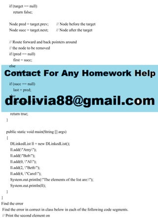 if (target == null)
return false;
Node pred = target.prev; // Node before the target
Node succ = target.next; // Node after the target
// Route forward and back pointers around
// the node to be removed
if (pred == null)
first = succ;
else
pred.next = succ;
if (succ == null)
last = pred;
else
succ.prev = pred;
return true;
}
public static void main(String [] args)
{
DLinkedList ll = new DLinkedList();
ll.add("Amy");
ll.add("Bob");
ll.add(0, "Al");
ll.add(2, "Beth");
ll.add(4, "Carol");
System.out.println("The elements of the list are:");
System.out.println(ll);
}
}
Find the error
Find the error in correct in class below in each of the following code segments.
// Print the second element on
 