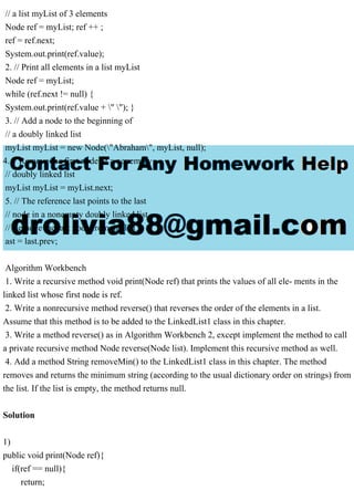 // a list myList of 3 elements
Node ref = myList; ref ++ ;
ref = ref.next;
System.out.print(ref.value);
2. // Print all elements in a list myList
Node ref = myList;
while (ref.next != null) {
System.out.print(ref.value + " "); }
3. // Add a node to the beginning of
// a doubly linked list
myList myList = new Node("Abraham", myList, null);
4. // Remove the first node of a nonempty
// doubly linked list
myList myList = myList.next;
5. // The reference last points to the last
// node in a nonempty doubly linked list.
// Remove the last node from the list l
ast = last.prev;
Algorithm Workbench
1. Write a recursive method void print(Node ref) that prints the values of all ele- ments in the
linked list whose first node is ref.
2. Write a nonrecursive method reverse() that reverses the order of the elements in a list.
Assume that this method is to be added to the LinkedList1 class in this chapter.
3. Write a method reverse() as in Algorithm Workbench 2, except implement the method to call
a private recursive method Node reverse(Node list). Implement this recursive method as well.
4. Add a method String removeMin() to the LinkedList1 class in this chapter. The method
removes and returns the minimum string (according to the usual dictionary order on strings) from
the list. If the list is empty, the method returns null.
Solution
1)
public void print(Node ref){
if(ref == null){
return;
 