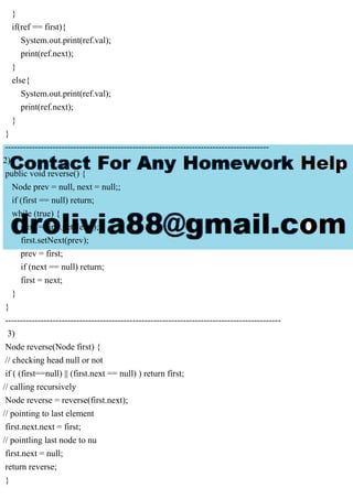 }
if(ref == first){
System.out.print(ref.val);
print(ref.next);
}
else{
System.out.print(ref.val);
print(ref.next);
}
}
-----------------------------------------------------------------------------------------
2)
public void reverse() {
Node prev = null, next = null;;
if (first == null) return;
while (true) {
next = first.getNext();
first.setNext(prev);
prev = first;
if (next == null) return;
first = next;
}
}
---------------------------------------------------------------------------------------------
3)
Node reverse(Node first) {
// checking head null or not
if ( (first==null) || (first.next == null) ) return first;
// calling recursively
Node reverse = reverse(first.next);
// pointing to last element
first.next.next = first;
// pointling last node to nu
first.next = null;
return reverse;
}
 