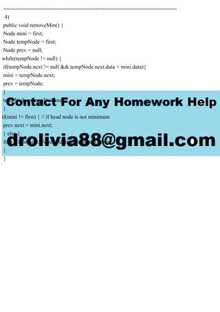 ----------------------------------------------------------------------------------------------
4)
public void removeMin() {
Node mini = first;
Node tempNode = first;
Node prev = null;
while(tempNode != null) {
if(tempNode.next != null && tempNode.next.data < mini.data){
mini = tempNode.next;
prev = tempNode;
}
tempNode = tempNode.next;
}
if(mini != first) { // if head node is not minimum
prev.next = mini.next;
} else {
first = first.next; //else updating minimum value
}
}
 