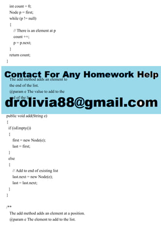 int count = 0;
Node p = first;
while (p != null)
{
// There is an element at p
count ++;
p = p.next;
}
return count;
}
/**
The add method adds an element to
the end of the list.
@param e The value to add to the
end of the list.
*/
public void add(String e)
{
if (isEmpty())
{
first = new Node(e);
last = first;
}
else
{
// Add to end of existing list
last.next = new Node(e);
last = last.next;
}
}
/**
The add method adds an element at a position.
@param e The element to add to the list.
 
