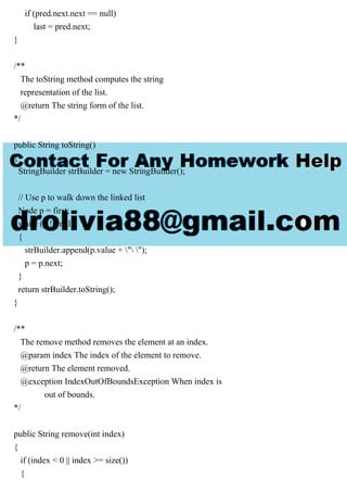 if (pred.next.next == null)
last = pred.next;
}
/**
The toString method computes the string
representation of the list.
@return The string form of the list.
*/
public String toString()
{
StringBuilder strBuilder = new StringBuilder();
// Use p to walk down the linked list
Node p = first;
while (p != null)
{
strBuilder.append(p.value + " ");
p = p.next;
}
return strBuilder.toString();
}
/**
The remove method removes the element at an index.
@param index The index of the element to remove.
@return The element removed.
@exception IndexOutOfBoundsException When index is
out of bounds.
*/
public String remove(int index)
{
if (index < 0 || index >= size())
{
 