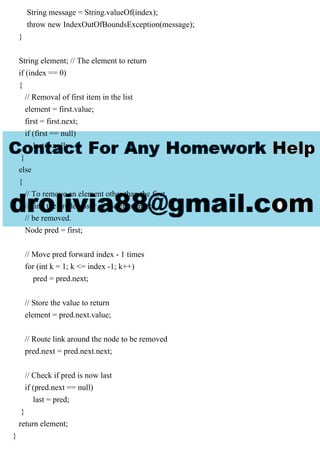 String message = String.valueOf(index);
throw new IndexOutOfBoundsException(message);
}
String element; // The element to return
if (index == 0)
{
// Removal of first item in the list
element = first.value;
first = first.next;
if (first == null)
last = null;
}
else
{
// To remove an element other than the first,
// find the predecessor of the element to
// be removed.
Node pred = first;
// Move pred forward index - 1 times
for (int k = 1; k <= index -1; k++)
pred = pred.next;
// Store the value to return
element = pred.next.value;
// Route link around the node to be removed
pred.next = pred.next.next;
// Check if pred is now last
if (pred.next == null)
last = pred;
}
return element;
}
 
