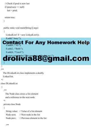 // Check if pred is now last
if (pred.next == null)
last = pred;
return true;
}
public static void main(String [] args)
{
LinkedList1 ll = new LinkedList1();
ll.add("Amy");
ll.add("Bob");
ll.add(0, "Al");
ll.add(2, "Beth");
ll.add(4, "Carol");
System.out.println("The members of the list are:");
System.out.print(ll);
}
}
/**
The DLinkedList class implements a doubly
Linked list.
*/
class DLinkedList
{
/**
The Node class stores a list element
and a reference to the next node.
*/
private class Node
{
String value; // Value of a list element
Node next; // Next node in the list
Node prev; // Previous element in the list
/**
 