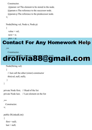 Constructor.
@param val The element to be stored in the node.
@param n The reference to the successor node.
@param p The reference to the predecessor node.
*/
Node(String val, Node n, Node p)
{
value = val;
next = n;
prev = p;
}
/**
Constructor.
@param val The element to be stored in the node.
*/
Node(String val)
{
// Just call the other (sister) constructor
this(val, null, null);
}
}
private Node first; // Head of the list
private Node last; // Last element on the list
/**
Constructor.
*/
public DLinkedList()
{
first = null;
last = null;
 