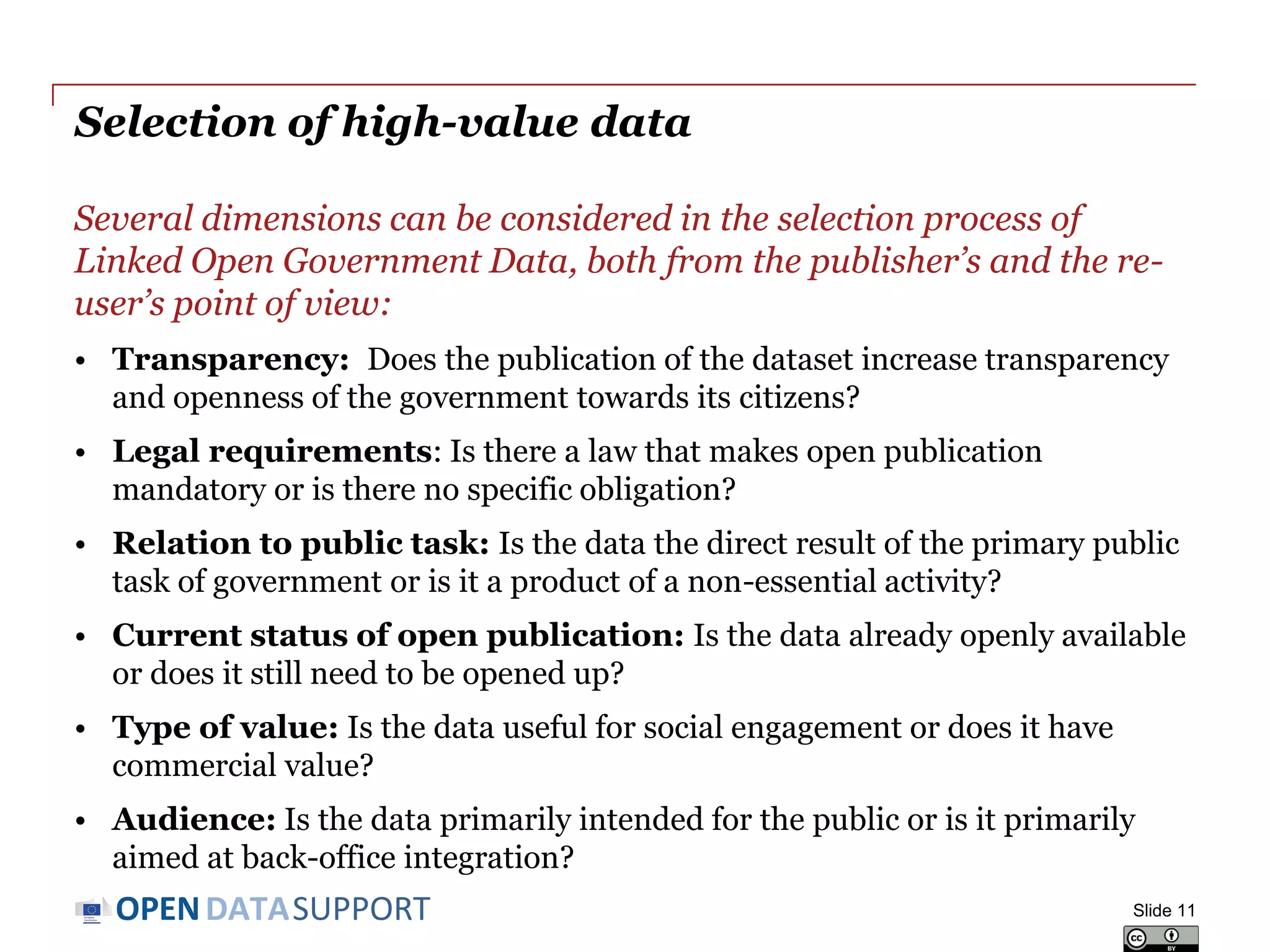 DATASUPPORTOPEN
Selection of high-value data
Several dimensions can be considered in the selection process of
Linked Open Government Data, both from the publisher’s and the re-
user’s point of view:
• Transparency: Does the publication of the dataset increase transparency
and openness of the government towards its citizens?
• Legal requirements: Is there a law that makes open publication
mandatory or is there no specific obligation?
• Relation to public task: Is the data the direct result of the primary public
task of government or is it a product of a non-essential activity?
• Current status of open publication: Is the data already openly available
or does it still need to be opened up?
• Type of value: Is the data useful for social engagement or does it have
commercial value?
• Audience: Is the data primarily intended for the public or is it primarily
aimed at back-office integration?
Slide 11
 