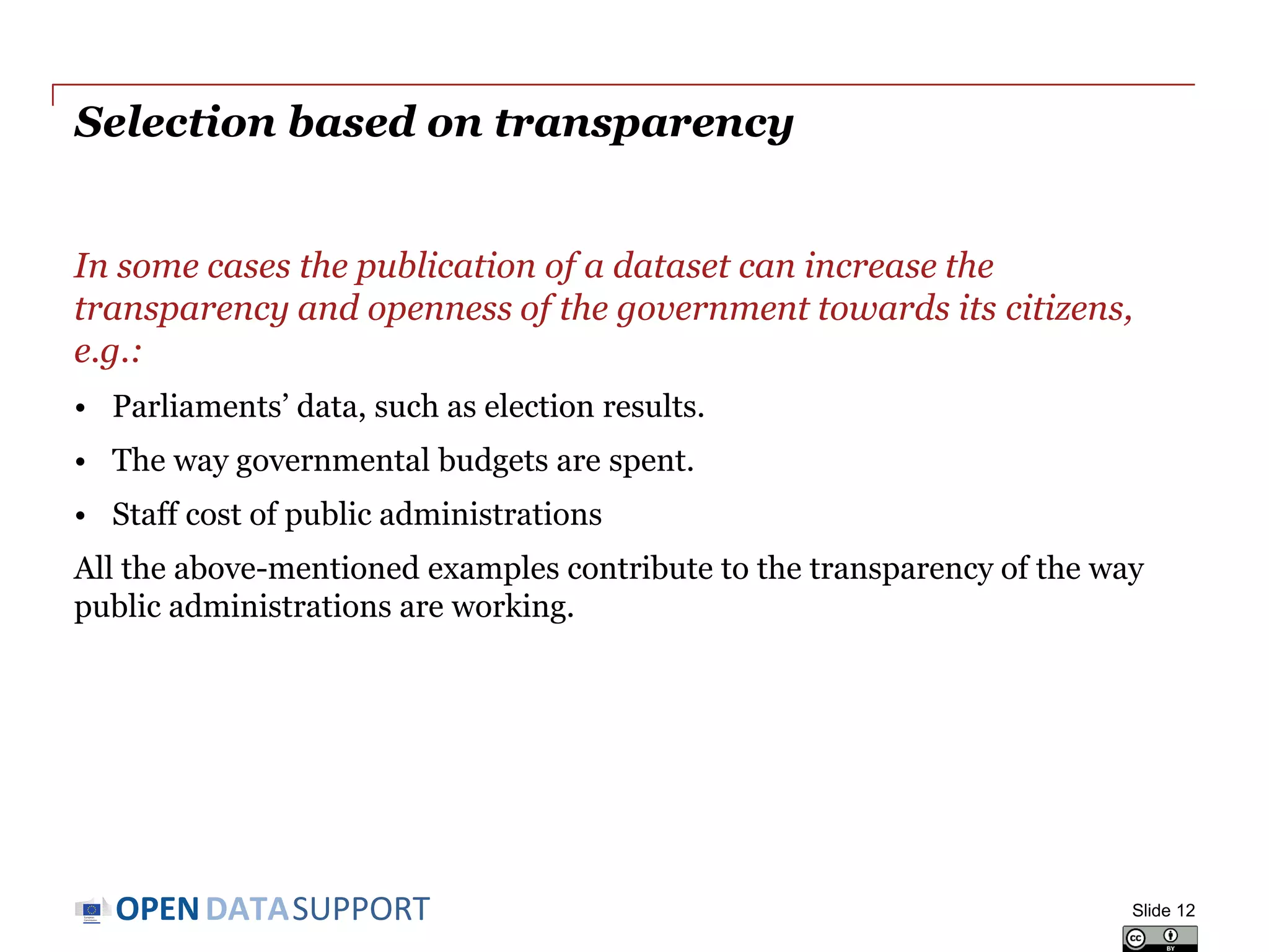 DATASUPPORTOPEN
Selection based on transparency
In some cases the publication of a dataset can increase the
transparency and openness of the government towards its citizens,
e.g.:
• Parliaments’ data, such as election results.
• The way governmental budgets are spent.
• Staff cost of public administrations
All the above-mentioned examples contribute to the transparency of the way
public administrations are working.
Slide 12
 