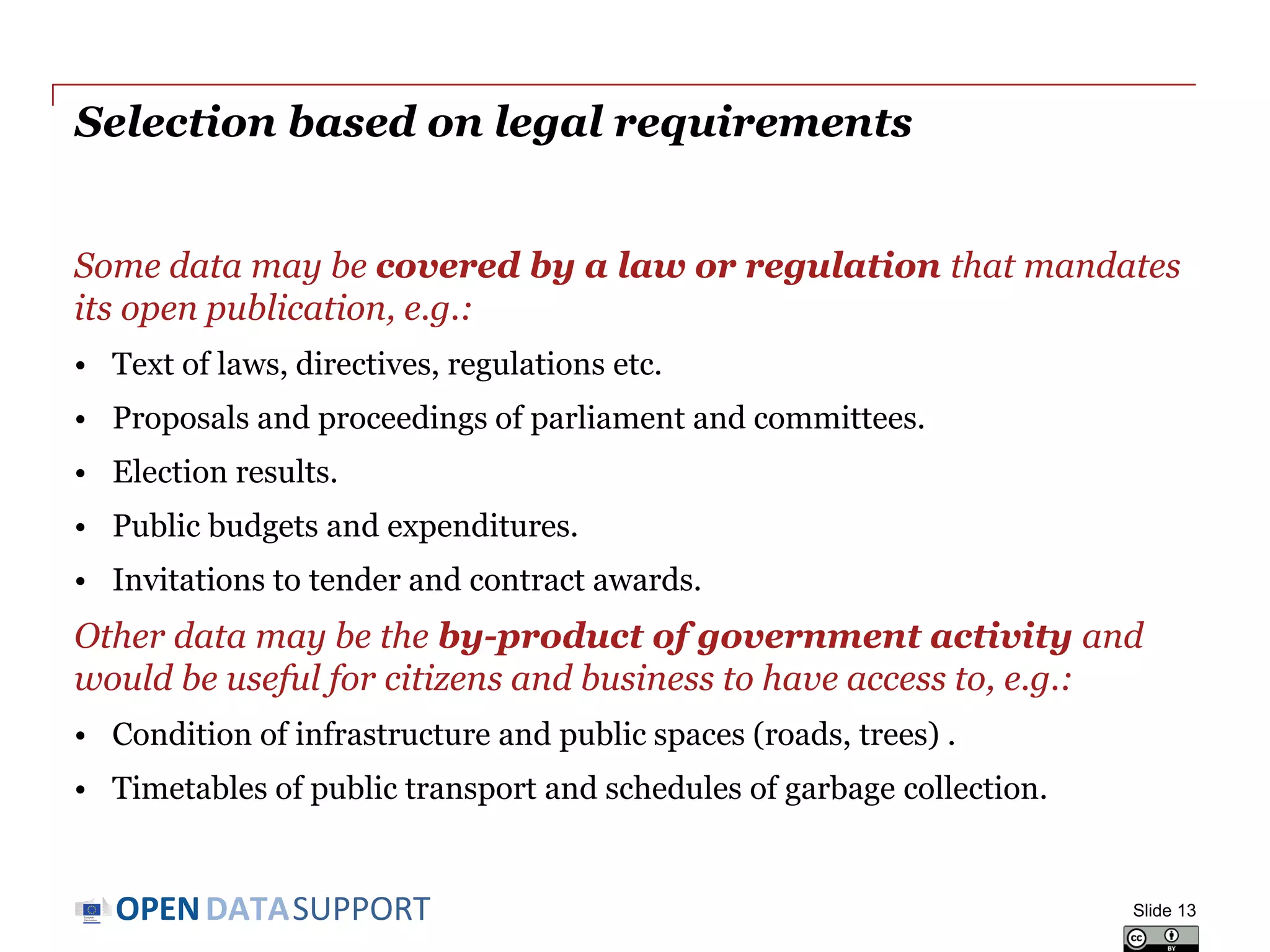 DATASUPPORTOPEN
Selection based on legal requirements
Some data may be covered by a law or regulation that mandates
its open publication, e.g.:
• Text of laws, directives, regulations etc.
• Proposals and proceedings of parliament and committees.
• Election results.
• Public budgets and expenditures.
• Invitations to tender and contract awards.
Other data may be the by-product of government activity and
would be useful for citizens and business to have access to, e.g.:
• Condition of infrastructure and public spaces (roads, trees) .
• Timetables of public transport and schedules of garbage collection.
Slide 13
 