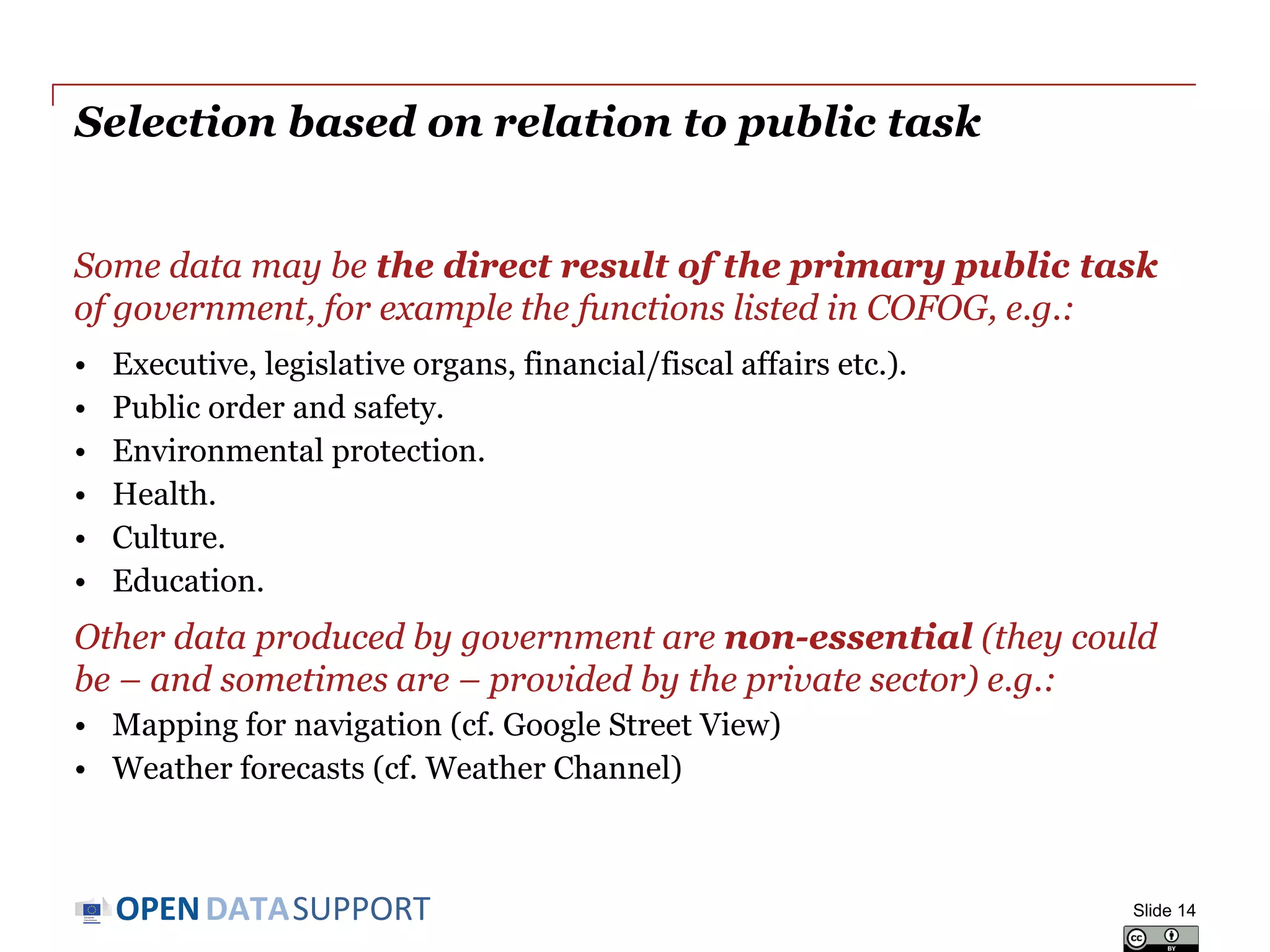 DATASUPPORTOPEN
Selection based on relation to public task
Some data may be the direct result of the primary public task
of government, for example the functions listed in COFOG, e.g.:
• Executive, legislative organs, financial/fiscal affairs etc.).
• Public order and safety.
• Environmental protection.
• Health.
• Culture.
• Education.
Other data produced by government are non-essential (they could
be – and sometimes are – provided by the private sector) e.g.:
• Mapping for navigation (cf. Google Street View)
• Weather forecasts (cf. Weather Channel)
Slide 14
 