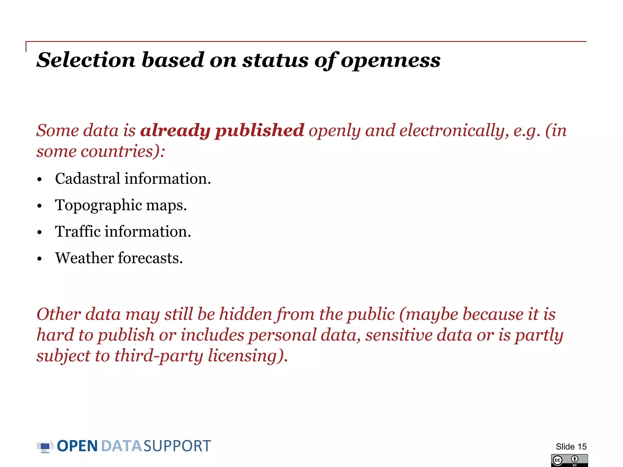 DATASUPPORTOPEN
Selection based on status of openness
Some data is already published openly and electronically, e.g. (in
some countries):
• Cadastral information.
• Topographic maps.
• Traffic information.
• Weather forecasts.
Other data may still be hidden from the public (maybe because it is
hard to publish or includes personal data, sensitive data or is partly
subject to third-party licensing).
Slide 15
 