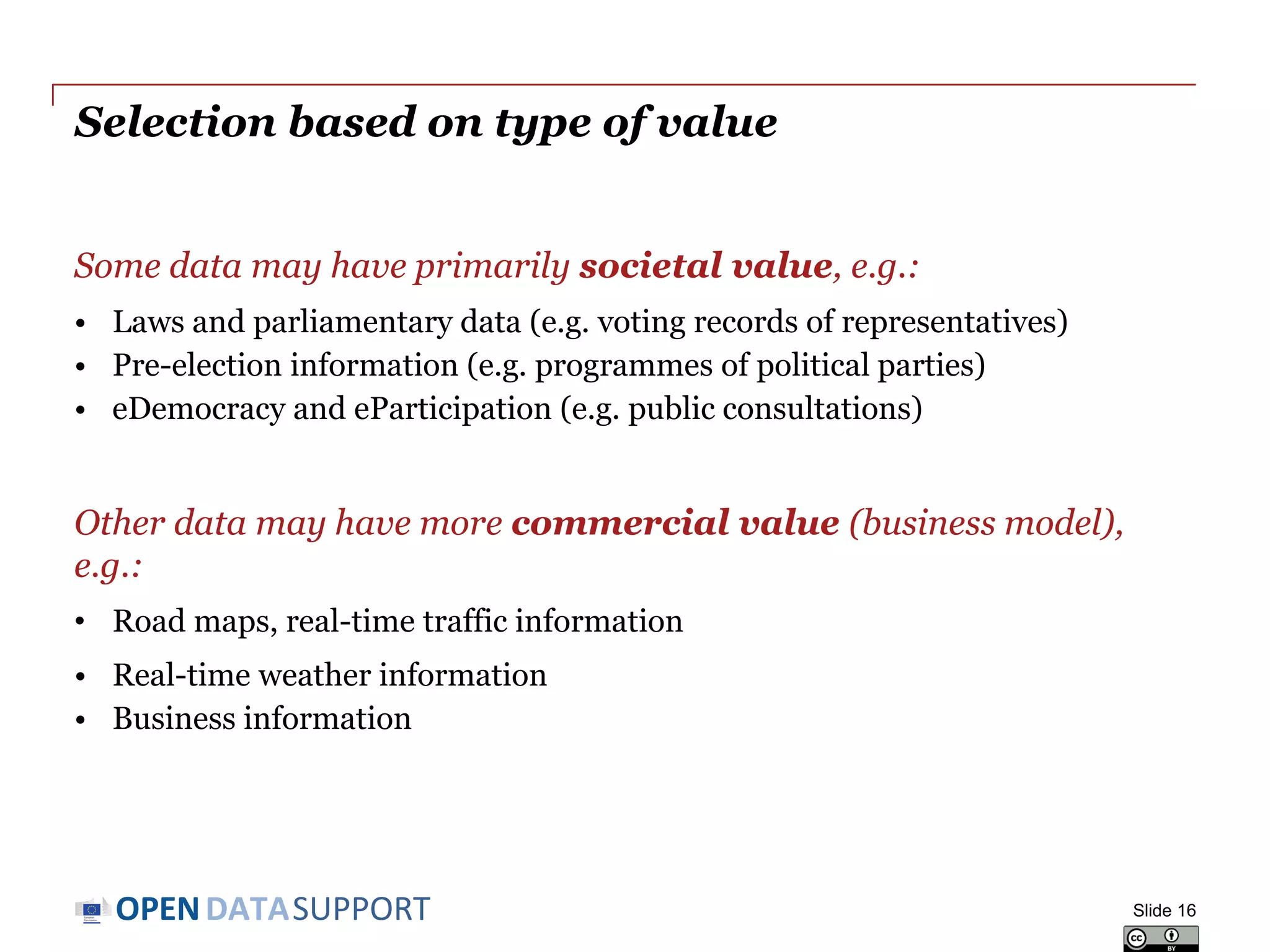DATASUPPORTOPEN
Selection based on type of value
Some data may have primarily societal value, e.g.:
• Laws and parliamentary data (e.g. voting records of representatives)
• Pre-election information (e.g. programmes of political parties)
• eDemocracy and eParticipation (e.g. public consultations)
Other data may have more commercial value (business model),
e.g.:
• Road maps, real-time traffic information
• Real-time weather information
• Business information
Slide 16
 