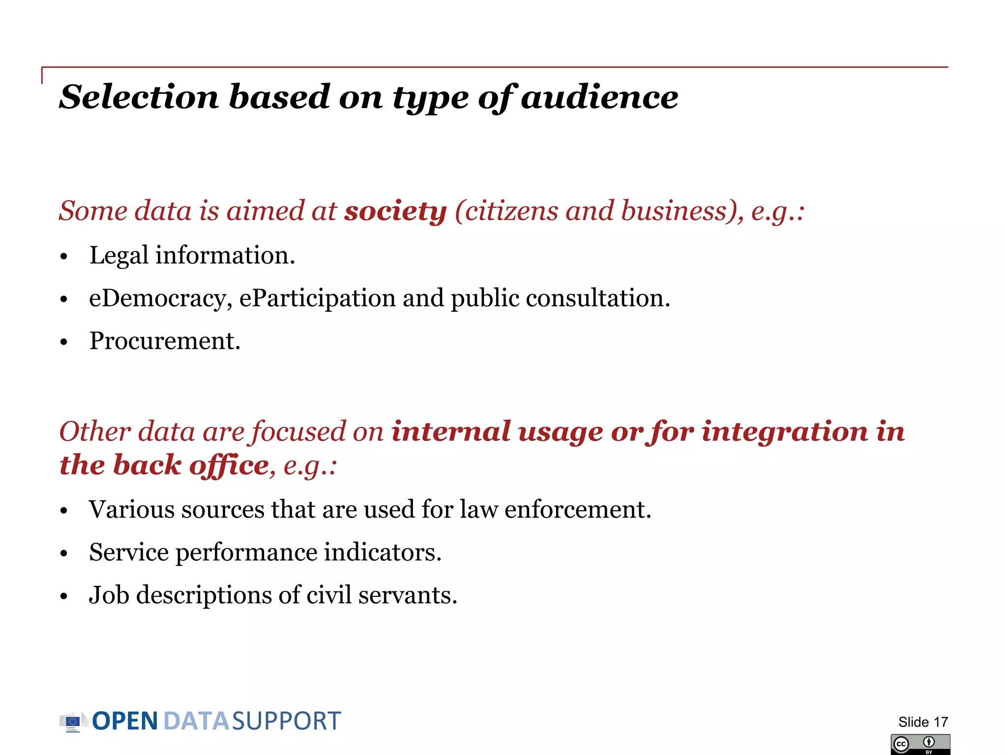 DATASUPPORTOPEN
Selection based on type of audience
Some data is aimed at society (citizens and business), e.g.:
• Legal information.
• eDemocracy, eParticipation and public consultation.
• Procurement.
Other data are focused on internal usage or for integration in
the back office, e.g.:
• Various sources that are used for law enforcement.
• Service performance indicators.
• Job descriptions of civil servants.
Slide 17
 