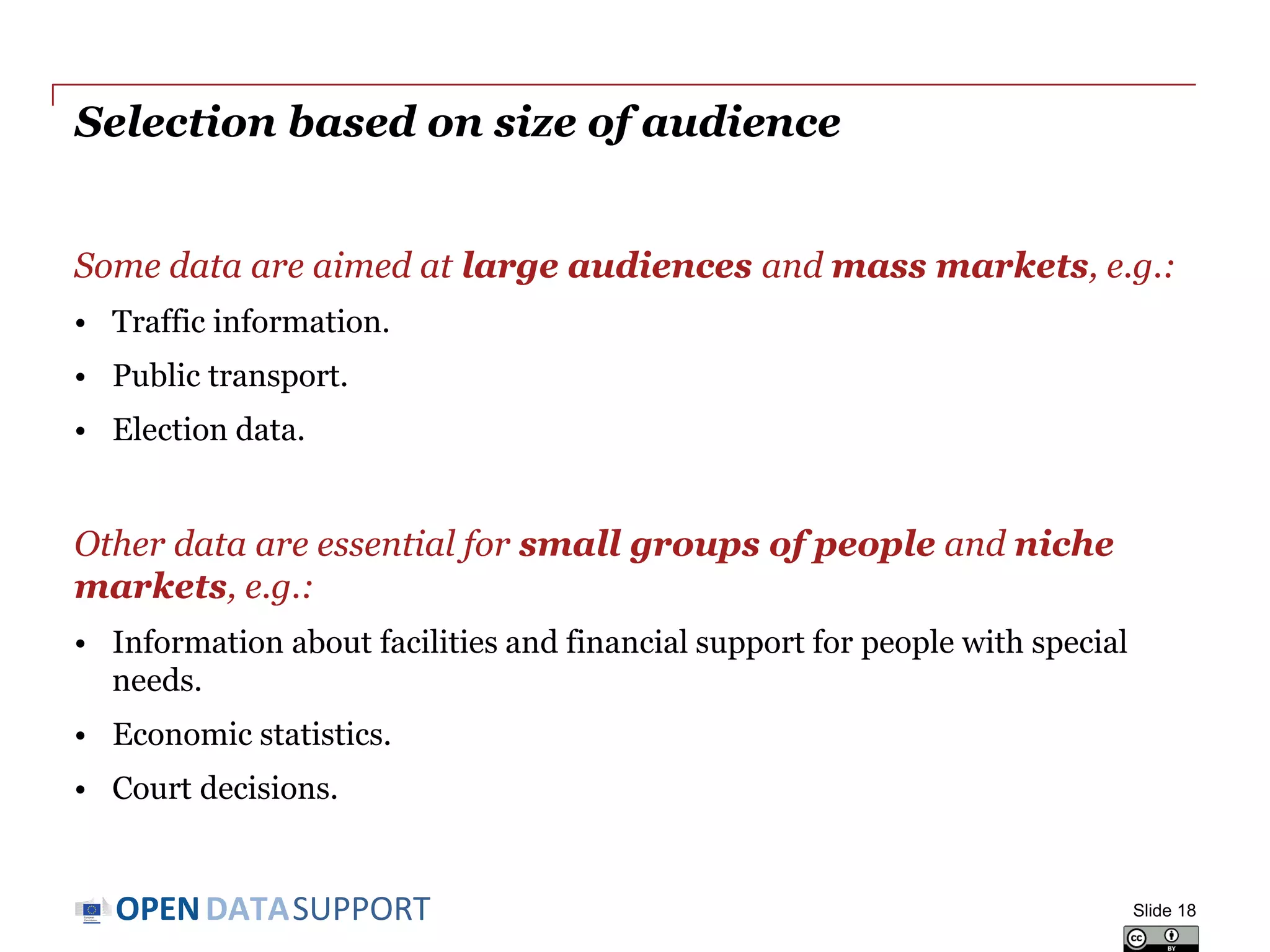 DATASUPPORTOPEN
Selection based on size of audience
Some data are aimed at large audiences and mass markets, e.g.:
• Traffic information.
• Public transport.
• Election data.
Other data are essential for small groups of people and niche
markets, e.g.:
• Information about facilities and financial support for people with special
needs.
• Economic statistics.
• Court decisions.
Slide 18
 