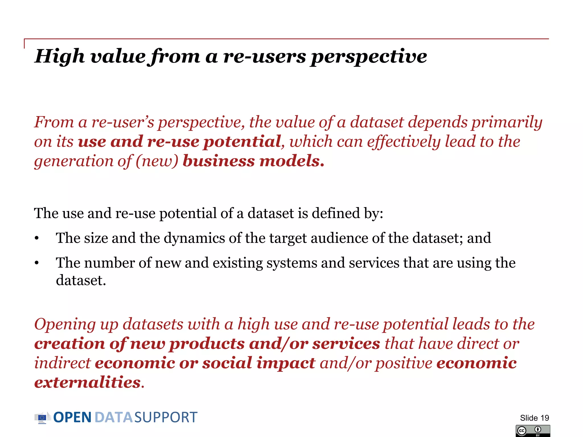 DATASUPPORTOPEN
High value from a re-users perspective
From a re-user’s perspective, the value of a dataset depends primarily
on its use and re-use potential, which can effectively lead to the
generation of (new) business models.
The use and re-use potential of a dataset is defined by:
• The size and the dynamics of the target audience of the dataset; and
• The number of new and existing systems and services that are using the
dataset.
Opening up datasets with a high use and re-use potential leads to the
creation of new products and/or services that have direct or
indirect economic or social impact and/or positive economic
externalities.
Slide 19
 