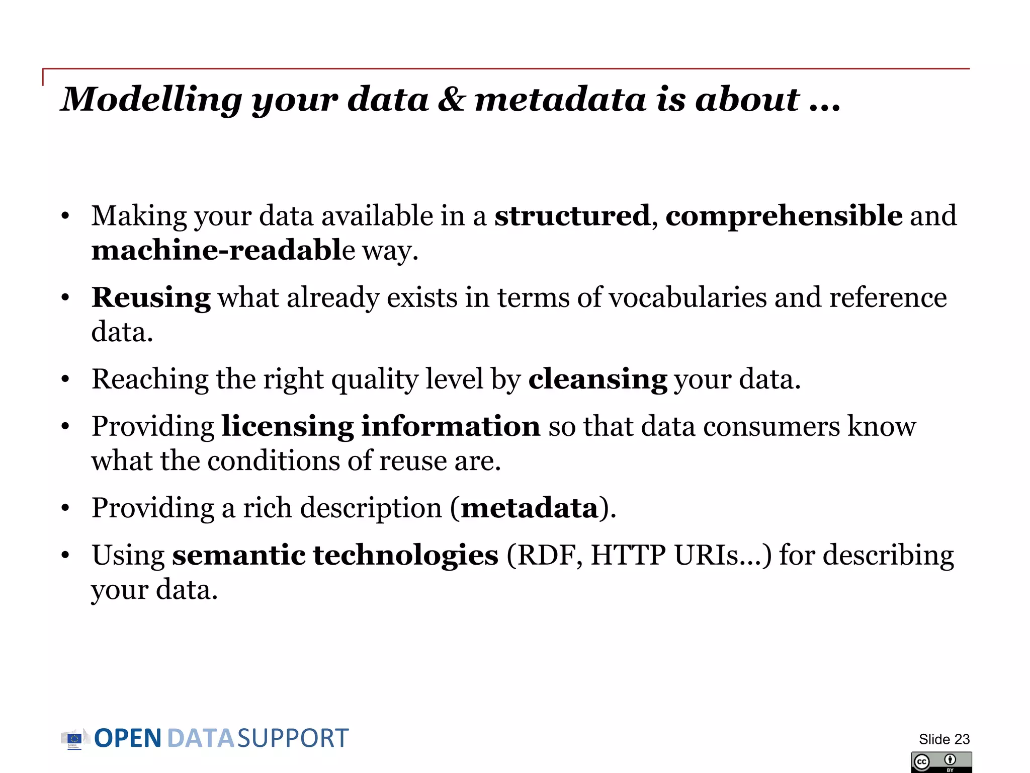 DATASUPPORTOPEN
Modelling your data & metadata is about ...
• Making your data available in a structured, comprehensible and
machine-readable way.
• Reusing what already exists in terms of vocabularies and reference
data.
• Reaching the right quality level by cleansing your data.
• Providing licensing information so that data consumers know
what the conditions of reuse are.
• Providing a rich description (metadata).
• Using semantic technologies (RDF, HTTP URIs...) for describing
your data.
Slide 23
 