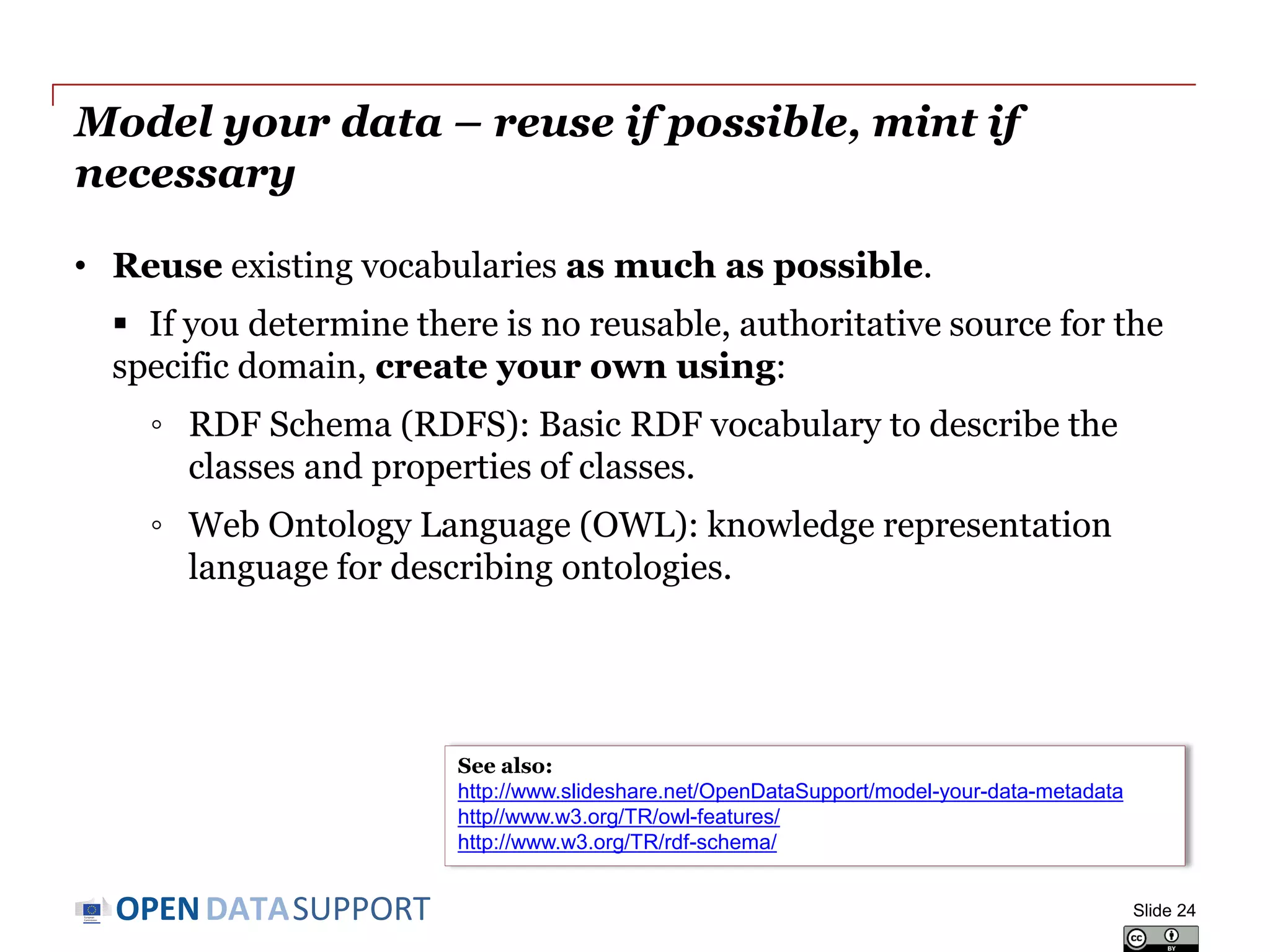 DATASUPPORTOPEN
Model your data – reuse if possible, mint if
necessary
• Reuse existing vocabularies as much as possible.
 If you determine there is no reusable, authoritative source for the
specific domain, create your own using:
◦ RDF Schema (RDFS): Basic RDF vocabulary to describe the
classes and properties of classes.
◦ Web Ontology Language (OWL): knowledge representation
language for describing ontologies.
Slide 24
See also:
http://www.slideshare.net/OpenDataSupport/model-your-data-metadata
http//www.w3.org/TR/owl-features/
http://www.w3.org/TR/rdf-schema/
 