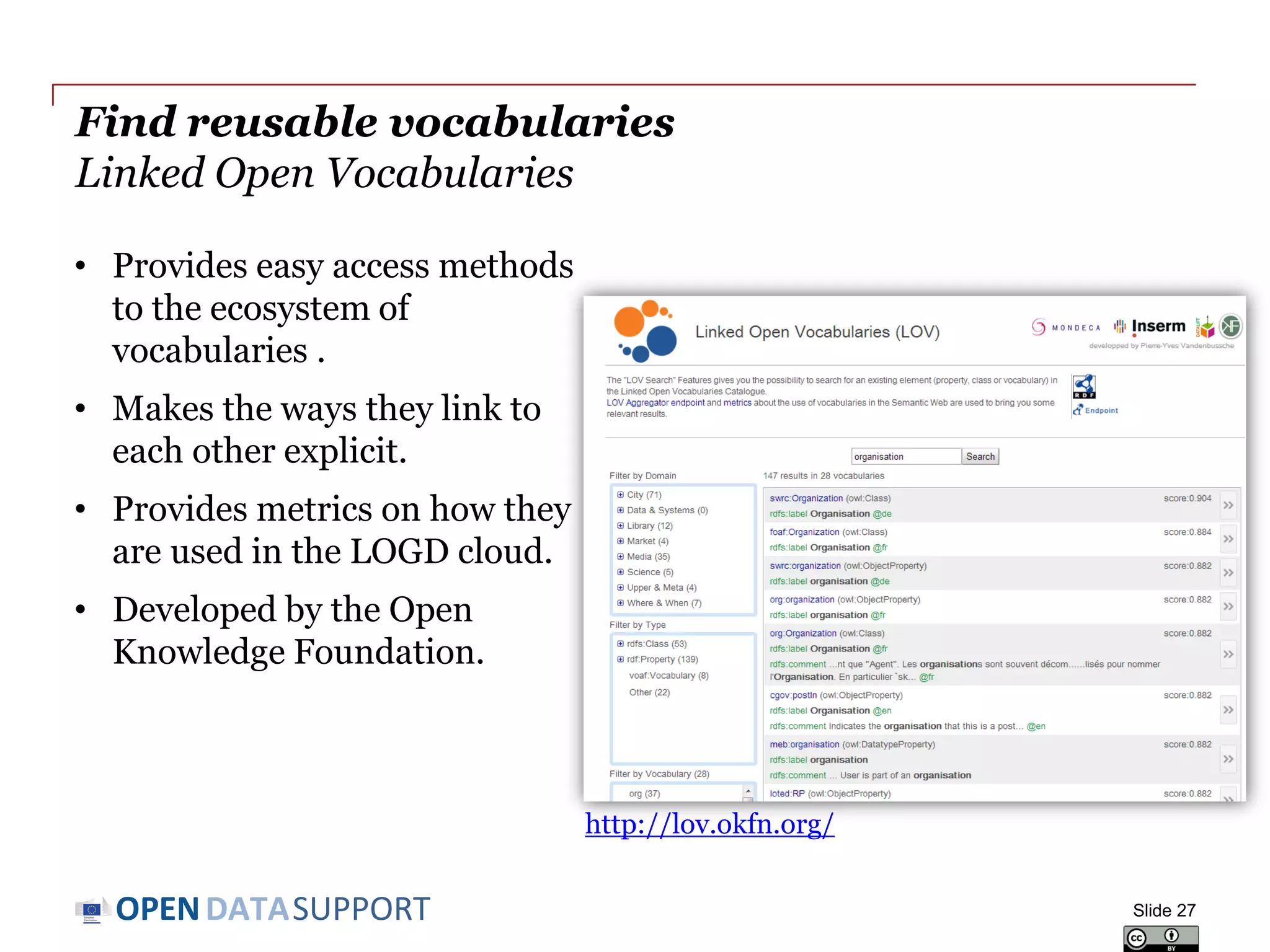 DATASUPPORTOPEN
Find reusable vocabularies
Linked Open Vocabularies
Slide 27
http://lov.okfn.org/
• Provides easy access methods
to the ecosystem of
vocabularies .
• Makes the ways they link to
each other explicit.
• Provides metrics on how they
are used in the LOGD cloud.
• Developed by the Open
Knowledge Foundation.
 