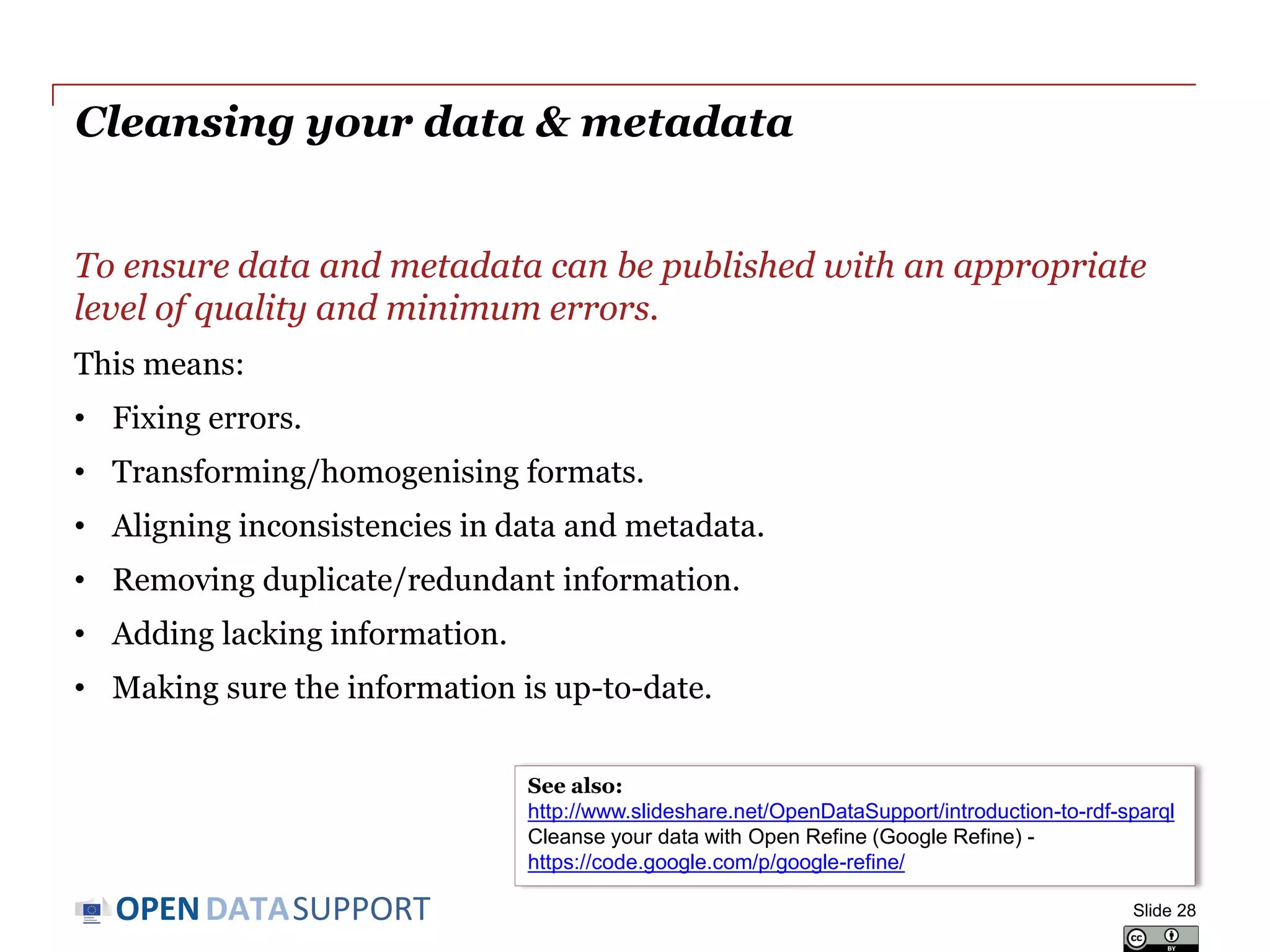 DATASUPPORTOPEN
To ensure data and metadata can be published with an appropriate
level of quality and minimum errors.
This means:
• Fixing errors.
• Transforming/homogenising formats.
• Aligning inconsistencies in data and metadata.
• Removing duplicate/redundant information.
• Adding lacking information.
• Making sure the information is up-to-date.
Cleansing your data & metadata
Slide 28
See also:
http://www.slideshare.net/OpenDataSupport/introduction-to-rdf-sparql
Cleanse your data with Open Refine (Google Refine) -
https://code.google.com/p/google-refine/
 
