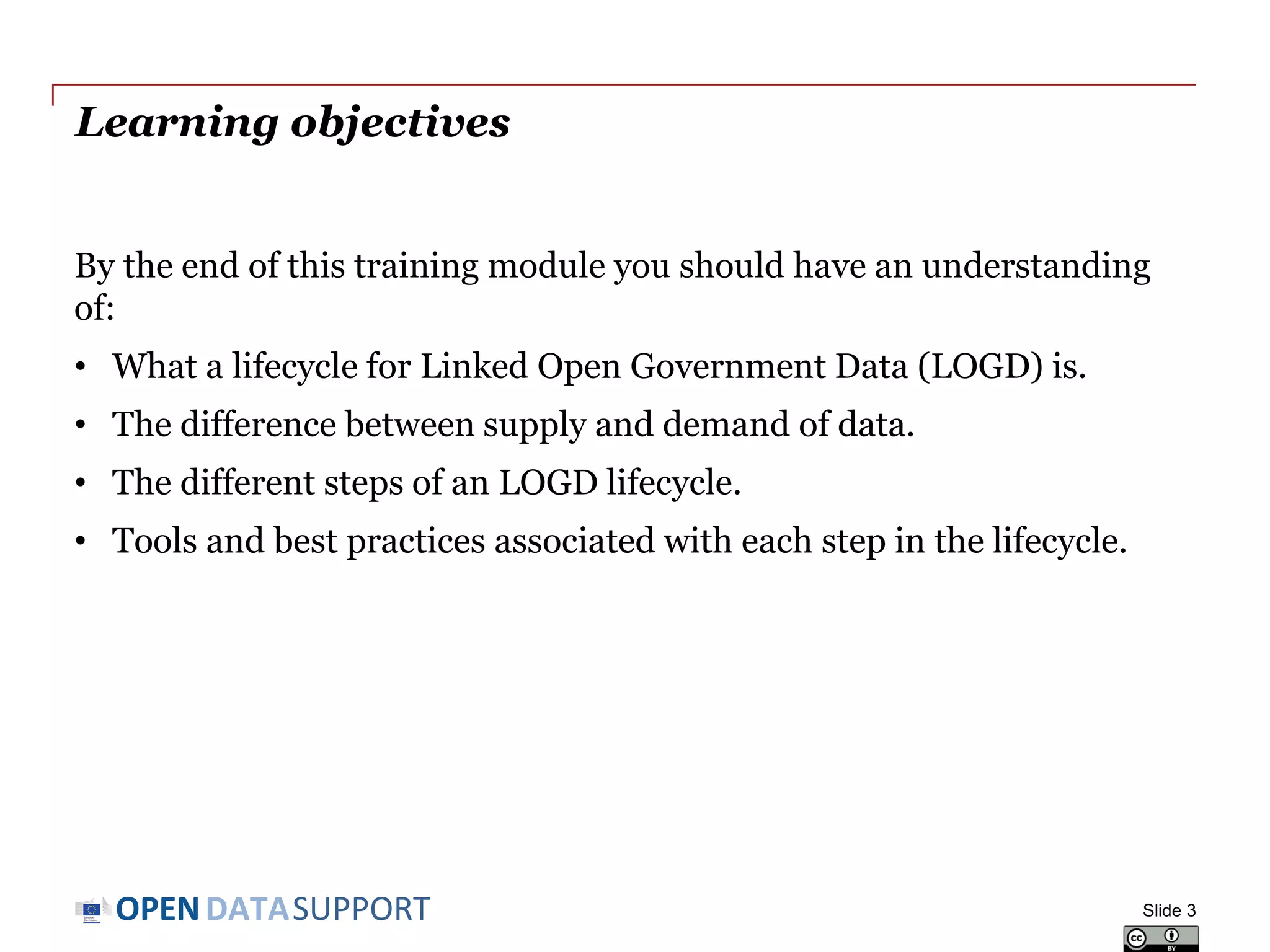 DATASUPPORTOPEN
Learning objectives
By the end of this training module you should have an understanding
of:
• What a lifecycle for Linked Open Government Data (LOGD) is.
• The difference between supply and demand of data.
• The different steps of an LOGD lifecycle.
• Tools and best practices associated with each step in the lifecycle.
Slide 3
 