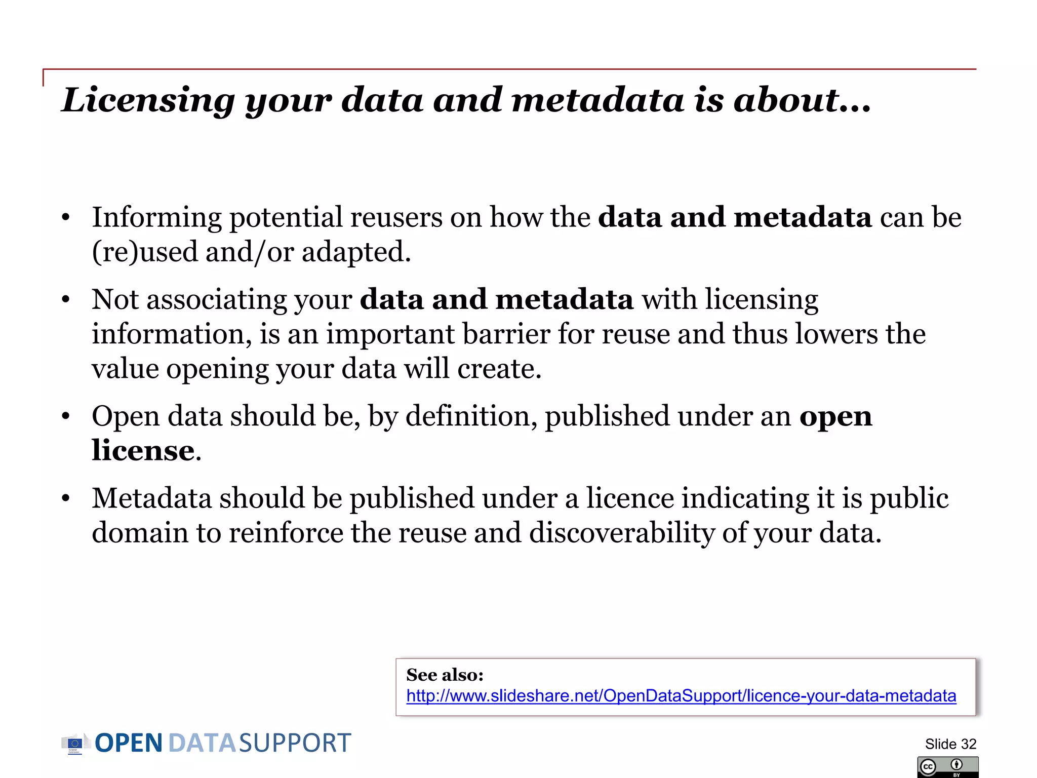 DATASUPPORTOPEN
Licensing your data and metadata is about...
• Informing potential reusers on how the data and metadata can be
(re)used and/or adapted.
• Not associating your data and metadata with licensing
information, is an important barrier for reuse and thus lowers the
value opening your data will create.
• Open data should be, by definition, published under an open
license.
• Metadata should be published under a licence indicating it is public
domain to reinforce the reuse and discoverability of your data.
Slide 32
See also:
http://www.slideshare.net/OpenDataSupport/licence-your-data-metadata
 