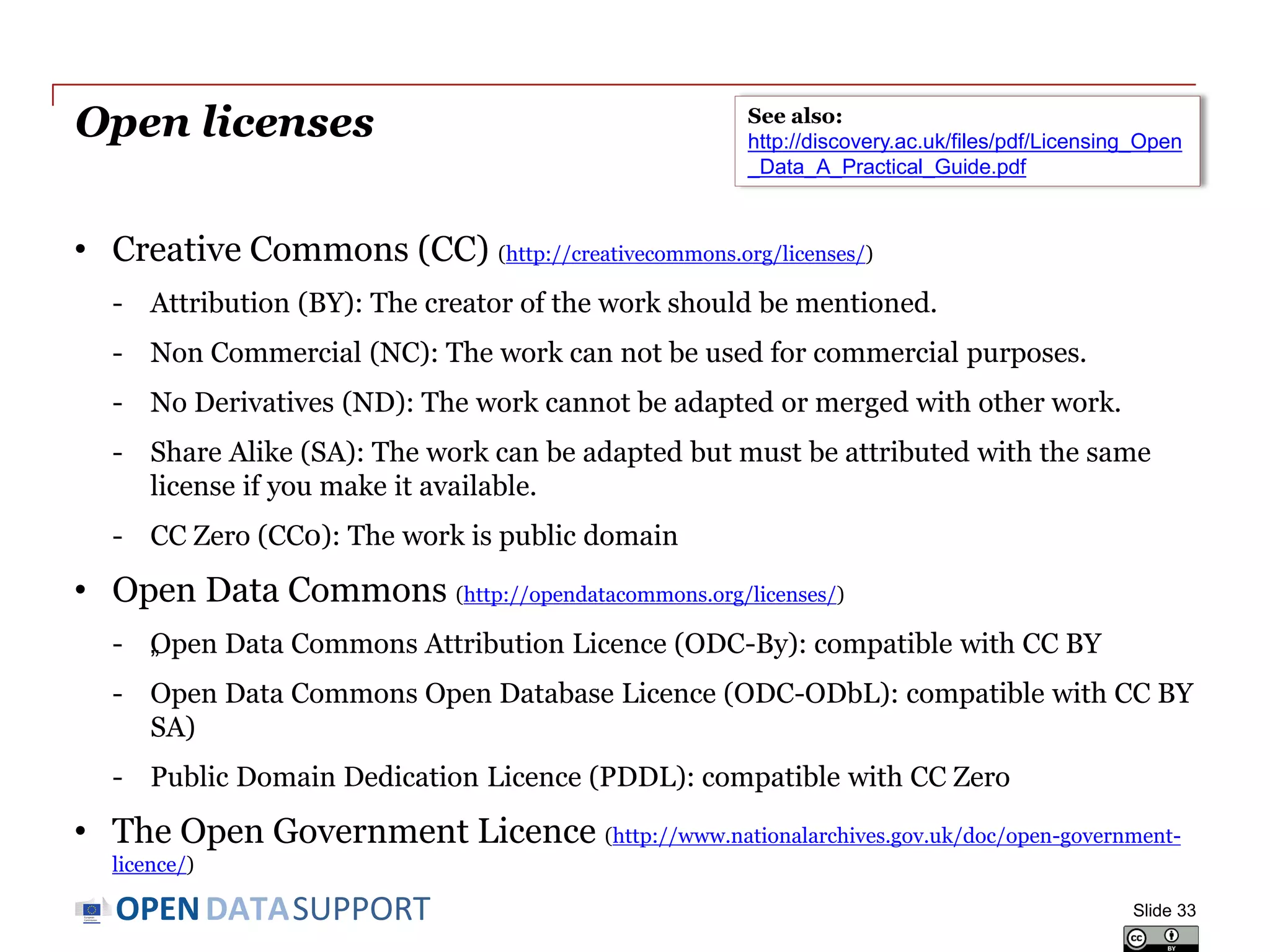 DATASUPPORTOPEN
Open licenses
• Creative Commons (CC) (http://creativecommons.org/licenses/)
- Attribution (BY): The creator of the work should be mentioned.
- Non Commercial (NC): The work can not be used for commercial purposes.
- No Derivatives (ND): The work cannot be adapted or merged with other work.
- Share Alike (SA): The work can be adapted but must be attributed with the same
license if you make it available.
- CC Zero (CC0): The work is public domain
• Open Data Commons (http://opendatacommons.org/licenses/)
- „Open Data Commons Attribution Licence (ODC-By): compatible with CC BY
- Open Data Commons Open Database Licence (ODC-ODbL): compatible with CC BY
SA)
- Public Domain Dedication Licence (PDDL): compatible with CC Zero
• The Open Government Licence (http://www.nationalarchives.gov.uk/doc/open-government-
licence/)
Slide 33
See also:
http://discovery.ac.uk/files/pdf/Licensing_Open
_Data_A_Practical_Guide.pdf
 