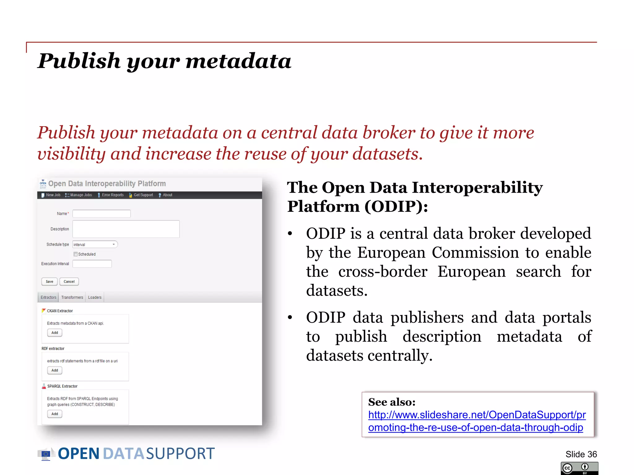 DATASUPPORTOPEN
Publish your metadata
Publish your metadata on a central data broker to give it more
visibility and increase the reuse of your datasets.
Slide 36
See also:
http://www.slideshare.net/OpenDataSupport/pr
omoting-the-re-use-of-open-data-through-odip
The Open Data Interoperability
Platform (ODIP):
• ODIP is a central data broker developed
by the European Commission to enable
the cross-border European search for
datasets.
• ODIP data publishers and data portals
to publish description metadata of
datasets centrally.
 