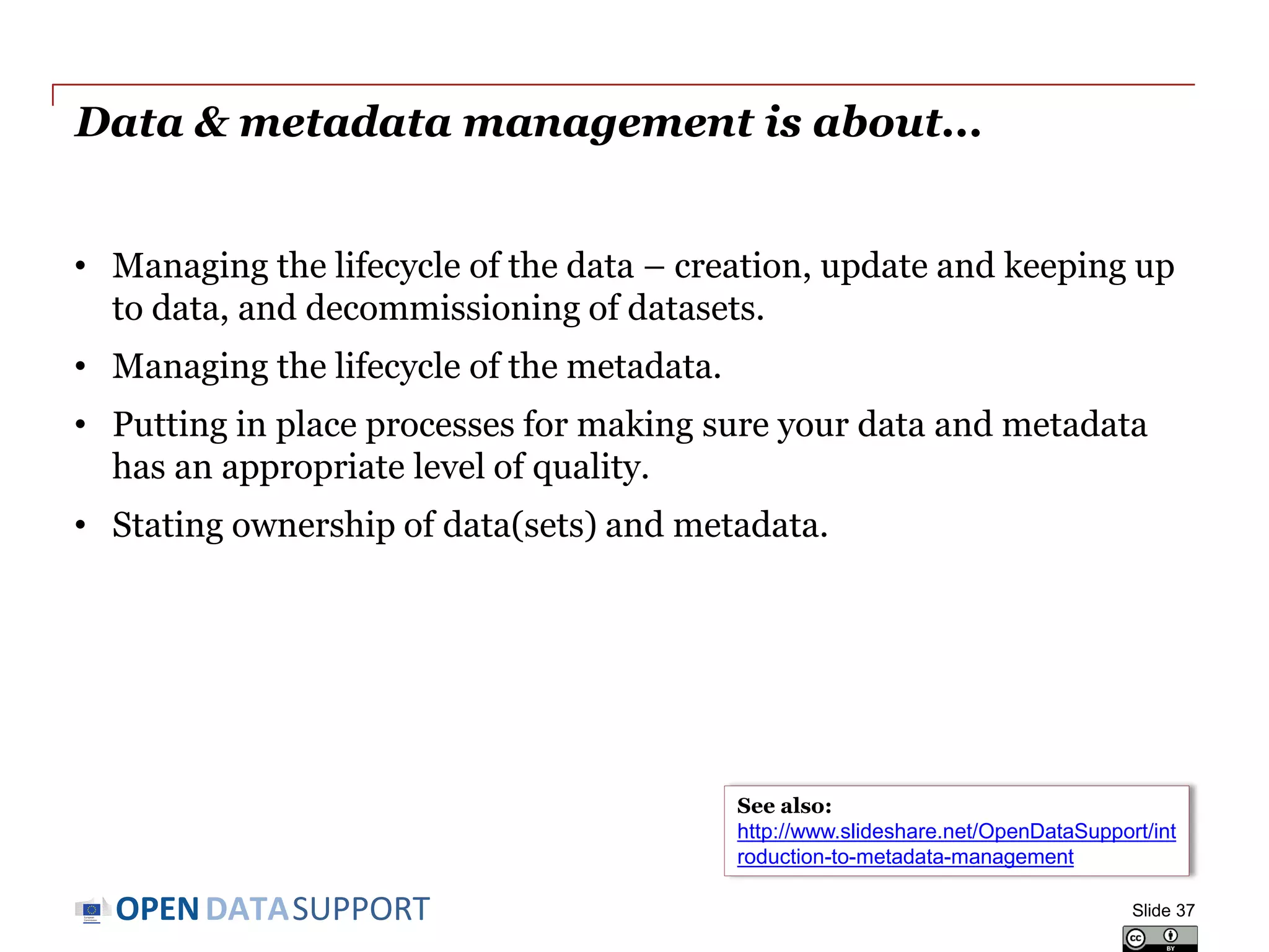 DATASUPPORTOPEN
Data & metadata management is about...
• Managing the lifecycle of the data – creation, update and keeping up
to data, and decommissioning of datasets.
• Managing the lifecycle of the metadata.
• Putting in place processes for making sure your data and metadata
has an appropriate level of quality.
• Stating ownership of data(sets) and metadata.
Slide 37
See also:
http://www.slideshare.net/OpenDataSupport/int
roduction-to-metadata-management
 