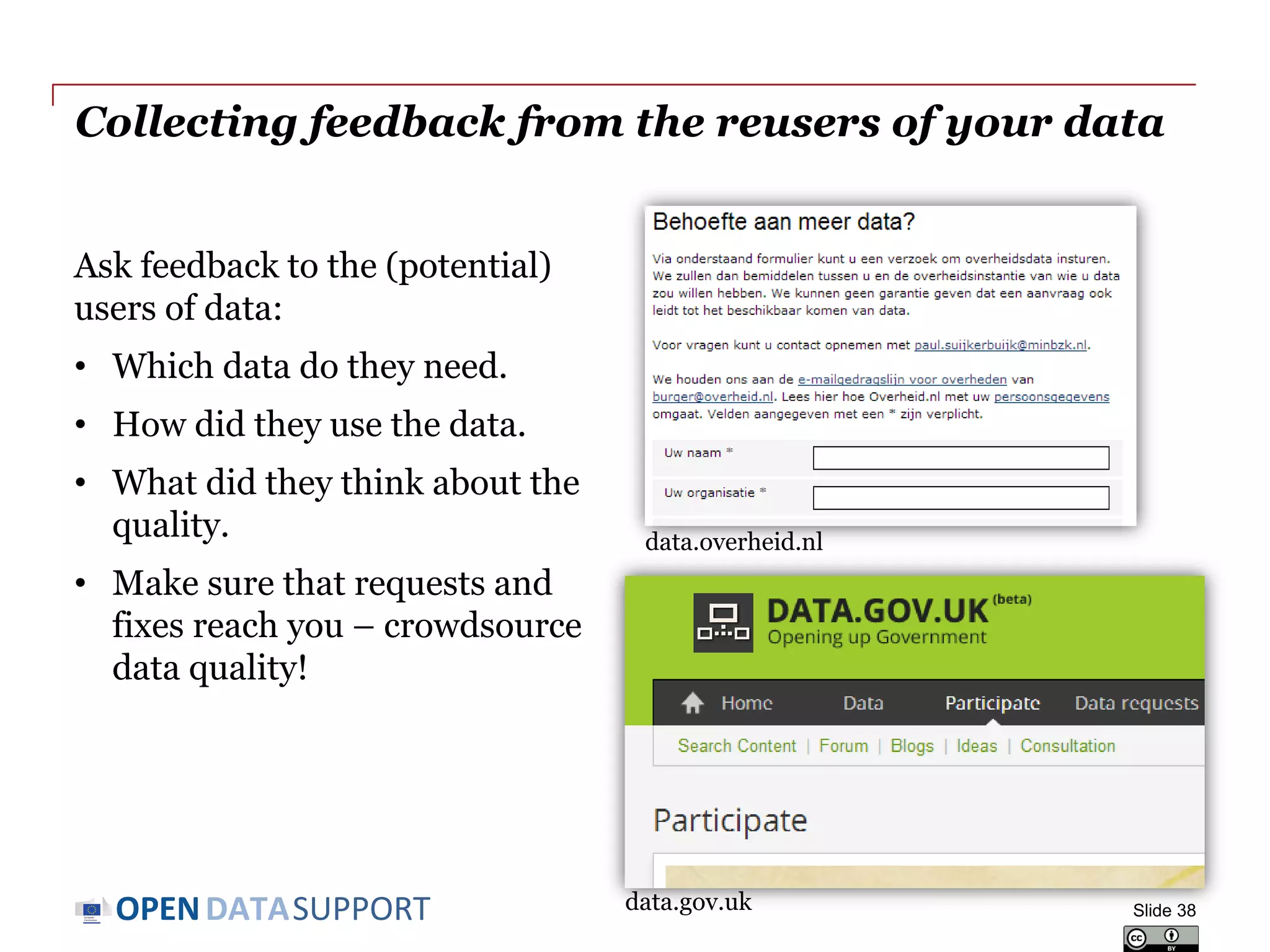 DATASUPPORTOPEN
Collecting feedback from the reusers of your data
Ask feedback to the (potential)
users of data:
• Which data do they need.
• How did they use the data.
• What did they think about the
quality.
• Make sure that requests and
fixes reach you – crowdsource
data quality!
Slide 38
data.overheid.nl
data.gov.uk
 