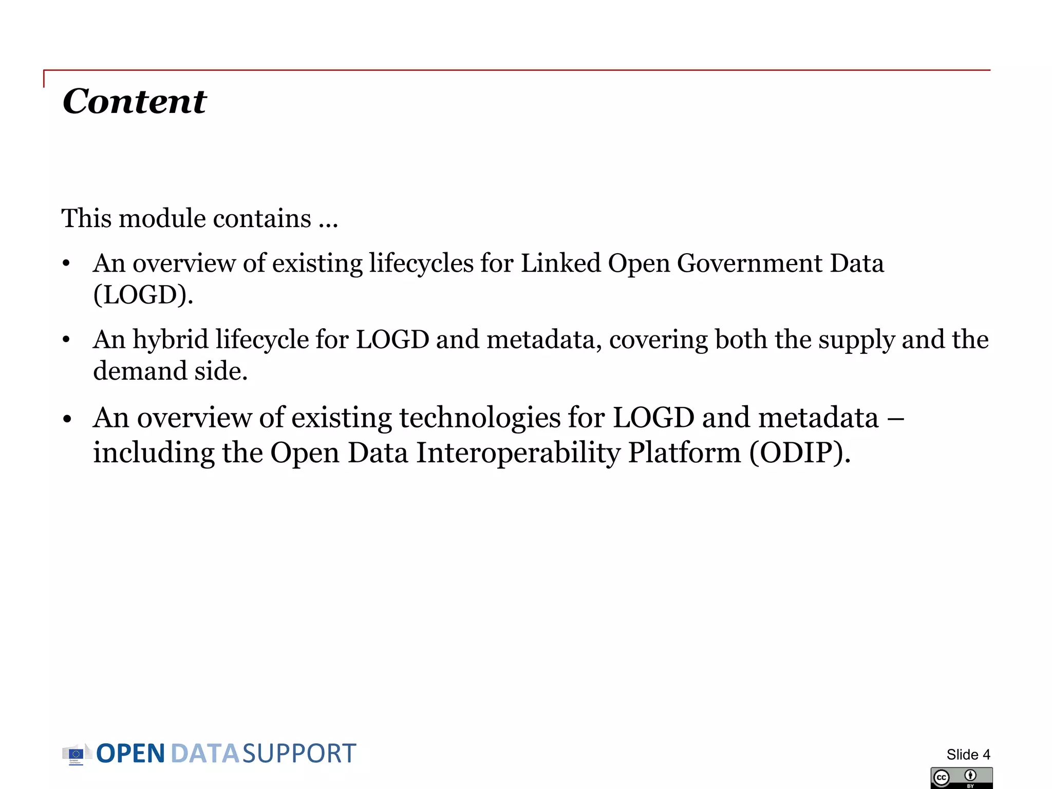 DATASUPPORTOPEN
Content
This module contains ...
• An overview of existing lifecycles for Linked Open Government Data
(LOGD).
• An hybrid lifecycle for LOGD and metadata, covering both the supply and the
demand side.
• An overview of existing technologies for LOGD and metadata –
including the Open Data Interoperability Platform (ODIP).
Slide 4
 