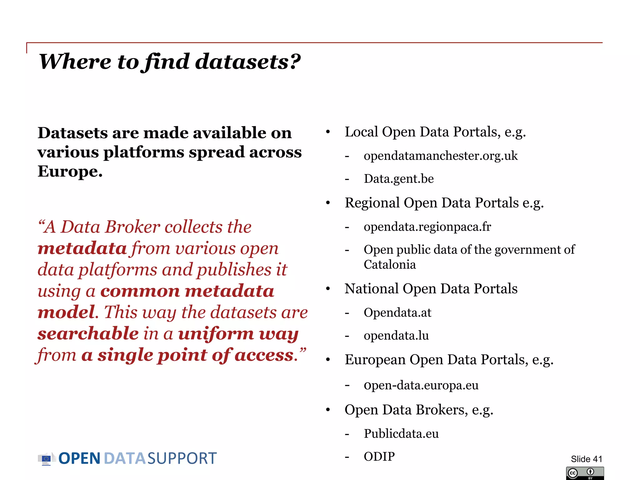 DATASUPPORTOPEN
Where to find datasets?
Datasets are made available on
various platforms spread across
Europe.
“A Data Broker collects the
metadata from various open
data platforms and publishes it
using a common metadata
model. This way the datasets are
searchable in a uniform way
from a single point of access.”
• Local Open Data Portals, e.g.
- opendatamanchester.org.uk
- Data.gent.be
• Regional Open Data Portals e.g.
- opendata.regionpaca.fr
- Open public data of the government of
Catalonia
• National Open Data Portals
- Opendata.at
- opendata.lu
• European Open Data Portals, e.g.
- open-data.europa.eu
• Open Data Brokers, e.g.
- Publicdata.eu
- ODIP Slide 41
 