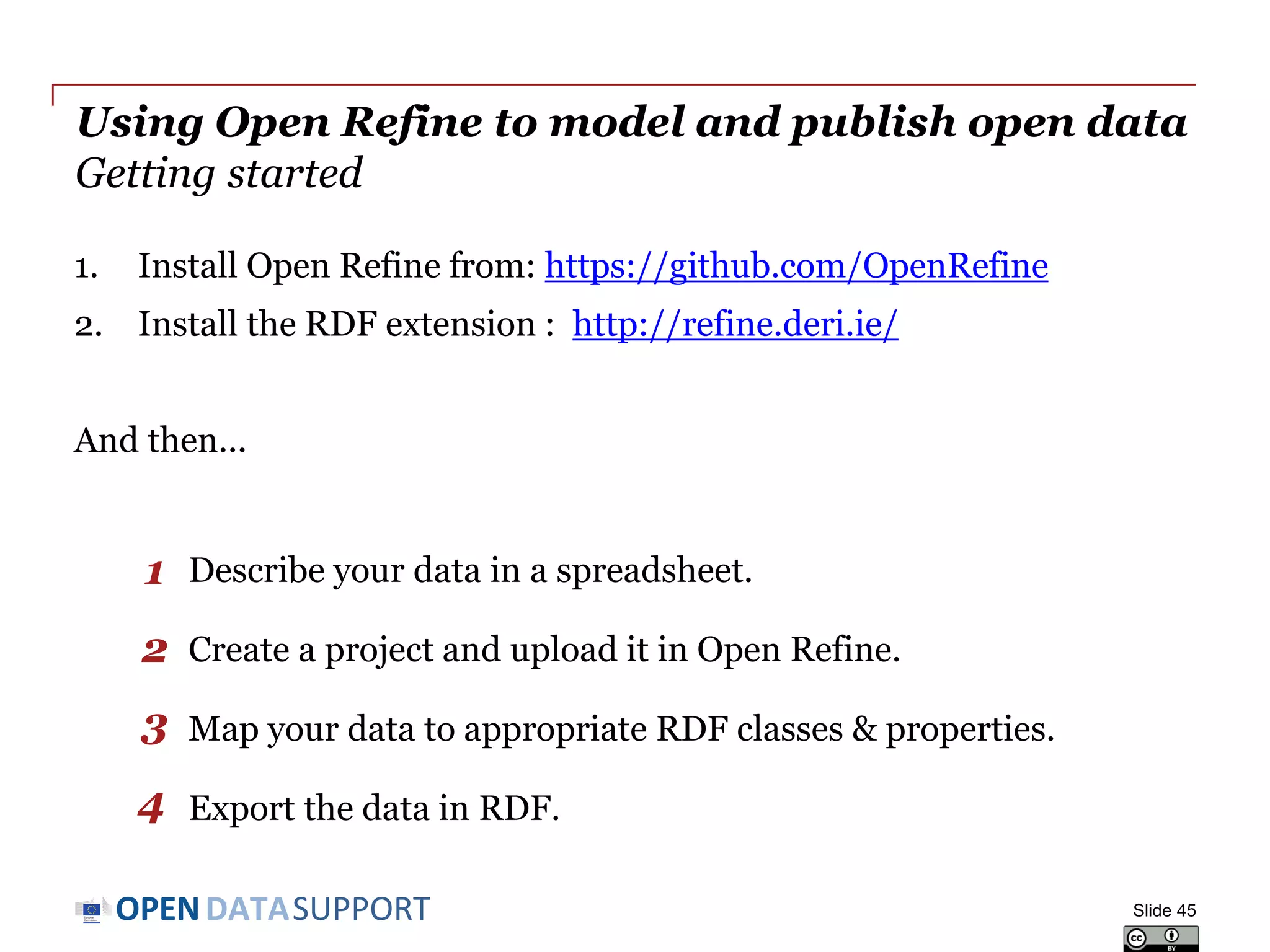 DATASUPPORTOPEN
Using Open Refine to model and publish open data
Getting started
1. Install Open Refine from: https://github.com/OpenRefine
2. Install the RDF extension : http://refine.deri.ie/
And then...
Describe your data in a spreadsheet.
Create a project and upload it in Open Refine.
Map your data to appropriate RDF classes & properties.
Export the data in RDF.
Slide 45
1
2
3
4
 
