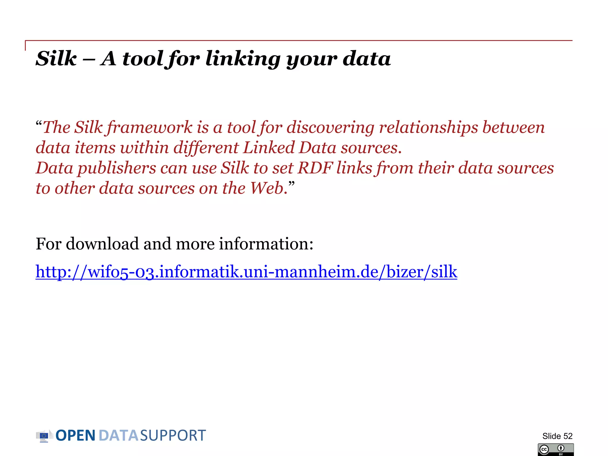 DATASUPPORTOPEN
Silk – A tool for linking your data
“The Silk framework is a tool for discovering relationships between
data items within different Linked Data sources.
Data publishers can use Silk to set RDF links from their data sources
to other data sources on the Web.”
For download and more information:
http://wifo5-03.informatik.uni-mannheim.de/bizer/silk
Slide 52
 